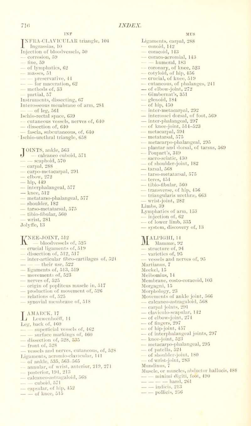 INF TNFRA-CLAVICULAR triangle, 101 -L Ingrassias, 10 Injection of bloodvessels, 50 — corrosion, 5‘J - line, 69 — of lymphatics, 02 — masses, 51 preservative, l-l -for maceration, 02 — methods of, 53 partial, 57 Instruments, dissecting, 07 Interosseous membrane of arm, 281 - of leg, 561 Ischio-rectal space, 639 cutaneous vessels, nerves of, 010 — dissection of, 610 — fascia, subcutaneous, of, 010 Ischio-urethral triangle, 058 JOINTS, ankle, 563 — calcaneo cuboid, 571 -scaphoid, 570 - carpal, 288 — carpometacarpal, 291 — elbow, 272 — hip, 119 — interphalangeal, 577 — knee, 512 — metatarso-phalangeal, 577 — shoulder, 182 — tarso-metatarsal, 575 — tibio-fibular, 500 — wrist, 281 Jolyife, 13 Knee-joint, 512 - bloodvessels of, 525 — crucial ligaments of, 519 — dissection of, 512, 517 — inter-articular fibro-cartilages of, 521 -— — - their use, 522 — ligaments of, 513, 519 — movements of, 523 — nerves of, 525 origin of popliteus muscle in, 517 — production of movement of, 520 — relations of, 525 — synovial membrane of, 518 T AMARCK, 17 I i Leuwenhoeff, 14 Leg, back of, 160 — — superficial vessels of, 102 -surface markings of, 160 — dissection of, 528, 535 — front of, 528 — vessels and nerves, cutaneous, of, 528 Ligaments, acromio-clavicular, I II of ankle, 535, 563-505 annular, of wrist, anterior, 219, 271 — posterior, 191, 213 — calcanuo-ast ragaloid, 508 -cuboid, 571 — capsular, of hi]), 152 -of knee, 515 MUS Ligaments, carpal, 288 -— conoid, 142 — coracoid, Hi! — coraco-acromial, 143 -humeral, 183 — coronary, of knee, 523 — cotyloid, of hi]), 450 — crucial, of knee, 519 — cutaneous, of phalanges, 211 — of elbow-joint, 272 — Gimbernat’s, 351 — glenoid, 184 — of hip, 450 — inter-metacarpal, 292 — interossei dorsal, of foot, 569 — inter-phalangeal, 297 — of knee-joint, 514-523 -— metacarpal, 591 -— metatarsal, 575 — metacarpo-phalangeal, 295 — plantar and dorsal, of tarsus, 509 — Poupart’s, 319 — sacro-sciatic, 130 — of shoulder-joint, 182 — tarsal, 568 -— tarso-metatarsal, 575 -— teres, 151 ■— tibio-fibular, 560 -— transverse, of hip, 156 -— triangularis urethra;, 003 — wrist-joint, 282 Limbs, 39 Lymphatics of arm, 153 — injection of, 62 — of lower limb, 335 — system, discovery of, 13 Malpighi, 11 Mammas, 92 -— structure of, 94 •— varieties of, 95 — vessels and nerves of, 95 Martianus, 7 Meckel, 15 Meibomius, 11 Membrane, costo-coracoid, 103 Morgagni, 15 Morphology, 23 Movements of ankle joint, 500 — calcaneo-astragaloid, 508 — carpal joints, 291 — claviculo-scapular, 112 — of elbow-joint, 274 — of lingers, 297 — of hip-joint, 157 — of interphalangeal joints, 297 — knee-joint, 523 — metacarpo-phalangeal, 295 — of patella, 521 of shoulder-joint, 180 - - of wrist-joint, 283 Mundinus, 7 Muscle, or muscles, abductor hallucis, -188 -minimi digiti, fool, 190 - hand,201 -indicis, 213 -pollicis, 256