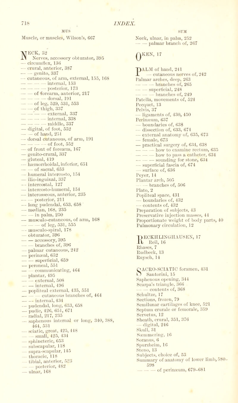 MUS Muscle, or muscles, Wilson’s, GG7 Neck, 32 Nerves, accessory obturator, 395 — circumflex, 13G — crural, anterior, 387 — genito, 337 - cutaneous, of arm, external, 135, 1G8 - internal, 153 -posterior, 173 -of forearm, anterior, 217 -dorsal, 191 -of leg, 529, 531, 553 -of thigh, 337 --external, 337 -- — internal, 338 -middle, 337 — digital, of foot, 552 — — of hand, 251 — dorsal cutaneous, of arm, 191 -of foot, 552 — of front of forearm, 1G7 — genito-crural, 337 — gluteal, 419 — haemorrhoidal, inferior, 651 -of sacral, 653 — humeral intercosto, 154 — ilio-inguinal, 337 — intercostal, 127 — intercosto-humeral, 154 — interosseous, anterior, 235 -posterior, 211 — long pudendal, G53. 658 — median, 168, 235 -in palm, 250 — musculo-cutaneous, of arm, 168 -of leg, 531, 555 — musculo-spiral, 178 — obturator, 396 -- accessory, 395 -branches of, 396 — palmar cutaneous, 242 — perimeal, 652 -superficial, 659 — peroneal, 551 — - communicating, 464 plantar, 495 -external, 508 -internal, 496 — popliteal external, 435, 551 -cutaneous branches of, 464 -internal, 434 — pudendal, long, 653, 658 — pudic, 426, 651, 671 — radial, 217, 235 — saphenous internal or long, 340, 388, 464, 531 sciatic, great, 425, 418 — small, 425, 434 — sphincteric, 653 subscapular, 118 supra-scapular, 145 thoracic, 118 tibial, anterior, 533 posterior, 482 — ulnar, 168 SUM Neck, ulnar, in palm, 252 -palmar branch of, 267 QKEN, 17 PALM of hand, 241 — cutaneous nerves of, 242 Palmar arches, deep, 263 -branches of, 265 superficial, 248 - branches of, 249 Patella, movements of, 524 Pecquet, 13 Pelvis, 37 — ligaments of, 430, 450 Perinreum, 637 — boundaries of, 638 — dissection of, 633, 674 — external anatomy of, 635, 673 — female, 673 — practical surgery of, 634, 638 -how to examine rectum, 635 -how to pass a catheter, 634 --- sounding for stone, 634 — superficial fascia of, 674 - surface of, 636 Peyer, 14 Plantar arch, 505 - branches of, 506 Plato, 2 Popliteal space, 431 — boundaries of, 432 — contents of, 432 Preparation of subjects, 43 Preservative injection masses, 44 Proportionate weight of body parts, 40 Pulmonary circulation, 12 T>ECKHLINGIIAUSEN, 17 XL Eeil, 16 Eliases, 7 Eudbeck, 13 Euysch, 14 QACEO-SCIATIC foramen, 431 O Santorini, 15 Saphenous opening, 344 Scarpa’s triangle, 366 -contents of, 368 Schultze, 17 Sections, frozen, 79 Semilunar cartilages of knee, 521 Septum crurale or femorale, 359 Servetus, 12 Sheath, crural, 351, 376 digital, 246 Skull, 31 Scemmering, 16 Soranus, 6 Spurzheim, 16 Steno, 13 Subjects, choice of, 53 Summary of anatomy of lower limb, 580- 598 - of perimeum, 679-681