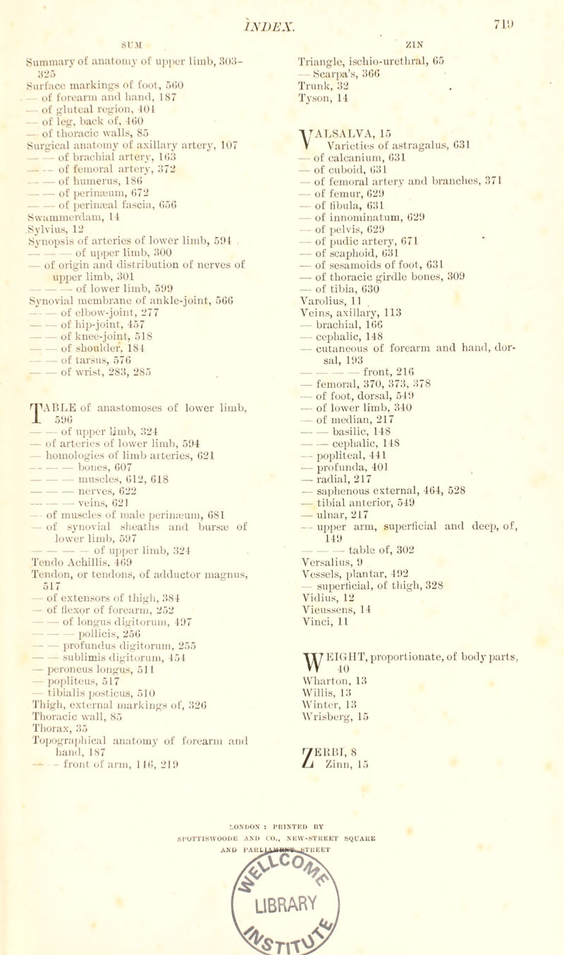 711) SUM Summary of anatomy of upper limb, Holi- 325 Surface markings of foot , 560 of forearm and hand, 187 of gluteal region, 401 of leg, back of, 460 - of thoracic walls, 85 Surgical anatomy of axillary artery, 107 of brachial artery, 1615 -of femoral artery, 1572 -of humerus, 186 -of perinseum, 672 -of perinajal fascia, 666 Swammerdam, 14 .Sylvius, 12 Synopsis of arteries of lower limb, 5!) I of upper limb, 1500 — of origin and distribution of nerves of upper limb, 301 —- of lower limb, 599 Synovial membrane of ankle-joint, 5G6 -of elbow-joint, 277 - of hip-joint, 457 — of knee-joint, 518 of shoulder, 184 — of tarsus, 576 — of wrist, 283, 285 fFABLE of anastomoses of lower limb, 1 596 — of upper limb, 324 - of arteries of lower limb, 594 - homologies of limb arteries, 621 -bones, 607 - muscles, 612, 618 -nerves, 622 -veins, 621 - of muscles of male perimeum, 681 - of synovial sheaths and bursae of lower limb, 597 — of upper limb, 324 Ten do Achillas, 469 Tendon, or tendons, of adductor magnus, 517 - of extensors of thigh, 384 - of flexor of forearm, 252 — of longus digitorum, 497 - pollicis, 256 — profundus digitorum, 255 — sublimis digitorum, 451 - peroneus longus, 511 - popliteus, 517 tibialis posticus, 510 Thigh, external markings of, 326 Thoracic wall, 85 Thorax, 35 Topographical anatomy of forearm and hand, 187 front of arm, 1 46, 219 ZIN Triangle, ischio-urethral, 65 - Scarpa’s, 366 Trunk, 32 Tyson, 14 VTALSALVA, is V Varieties of astragalus, 631 — of calcanium, 631 — of cuboid, 631 — of femoral artery and branches, 371 — of femur, 629 — of fibula, 631 - of innominatum, 629 — of pelvis, 629 — of pudic artery, 671 — of scaphoid, 631 — of sesamoids of foot, 631 ■—■ of thoracic girdle bones, 309 — of tibia, 630 Varolius, 11 Veins, axillary, 113 - brachial, 166 — cephalic, 148 cutaneous of forearm and hand, dor¬ sal, 193 — front, 216 — femoral, 370, 373, 378 — of foot, dorsal, 549 — of lower limb, 340 — of median, 217 -basilic, 148 -cephalic, 14S — popliteal, 441 —- profunda, 401 — radial, 217 — saphenous external, 464, 528 — tibial anterior, 549 — ulnar, 217 -- upper arm, superficial and deep, of, 149 — table of, 302 Versalius, 9 Vessels, plantar, 492 - superficial, of thigh, 328 Vidius, 12 Vieussens, 14 Vinci, 11 WEIGHT, proportionate, of body parts, 40 Wharton, 13 Willis, 13 Winter, 13 Wrisberg, 15 ZE11BI, 8 Zinn, 15 LONDON : PItINTKD UY S POTT JS WOOD IS AND CO., NEW-NTRKET SQUA11E