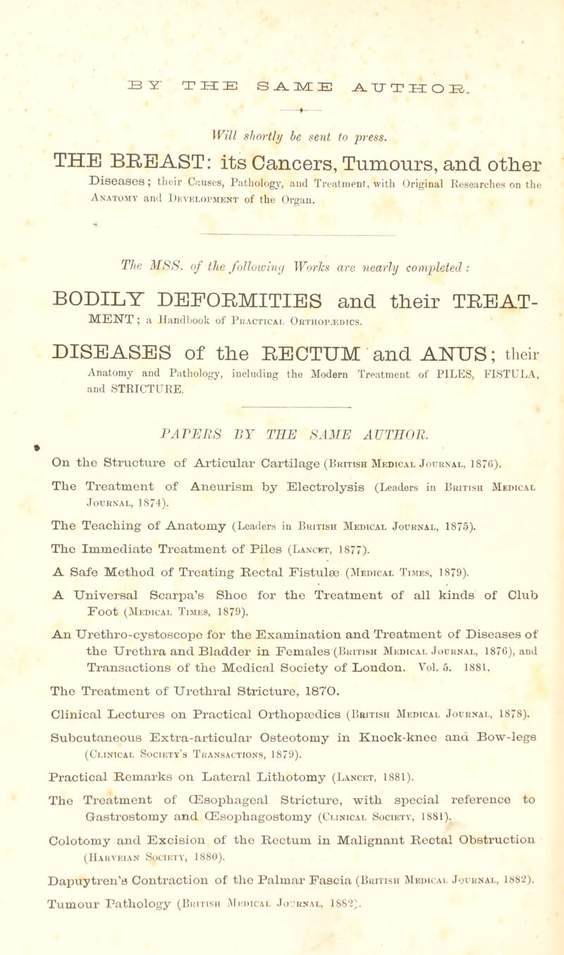 33 IT T ZEE IE S _A_ 3VC IE AUT 11 O IEb Will shortly he sent to press. THE BREAST: its Cancers, Tumours, and other Diseases; their Onuses, Pathology, and Treatment, with Original Researches on the Anatomy and Development of the Organ. The MSS. of the following Worlcs are nearly completed: BODILY DEFORMITIES and their TREAT- MENT; a Handbook of Practical Orthopaedics. DISEASES of the RECTUM and ANUS; their Anatomy and Pathology, including the Modern Treatment of PILES, FISTULA, and STRICTURE. PAPERS BY THE SAME AUTHOR. On the Structure of Articular Cartilage (British Medical Journal, 1S76). The Treatment of Aneurism by Electrolysis (Leaders in British Medical Journal, 1874). The Teaching of Anatomy (Leaders in British Medical Journal, 1875). The Immediate Treatment of Piles (Lancet, 1877). A Safe Method of Treating Rectal Fistulse (Medical Times, 1879). A Universal Scarpa’s Shoe for the Treatment of all kinds of Club Foot (Medical Times, 1879). An TJrethro-cystoscope for the Examination and Treatment of Diseases of the Urethra and Bladder in Females (British Medical Journal, 1876), and Transactions of the Medical Society of London. Vol. 5. 1881. The Treatment of Urethral Stricture, 1870. Clinical Lectures on Practical Orthopmdics (British Medical Journal, 1878). Subcutaneous Extra-articular Osteotomy in Knock-knee and Bow-legs (Clinical Society’s Transactions, 1879). Practical Remarks on Lateral Lithotomy (Lancet, 1881). The Treatment of (Esophageal Stricture, with special reference to Gastrostomy and CEsophagostomy (Clinical Society, 1881). Colotomy and Excision of the Rectum in Malignant Rectal Obstruction (Harveian Society, 1880). Dapuytren’e Contraction of the Palmar Fascia (British Medical Journal, 1882). Tumour Pathology (British Medical Journal, ISS'2).