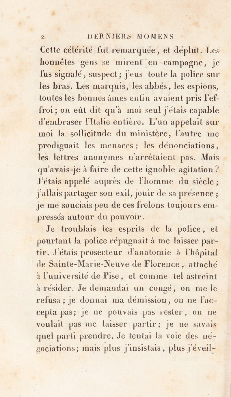 Celte célérité fut remarquée, et déplut. Les^ honnêtes gens se mirent en campagne, je fus signalé, suspect; j’eus toute la police sur les bras. Les marquis, les abbés, les espions, toutes les bonnes âmes eniin avaient pris l’ef- froi ; on eût dit qu’à moi seul j’étais capable d’embraser l’îtalie entière. L’un appelait sur moi la sollicitude du ministère, l’autre me prodiguait les menaces; les dénonciations, les lettres anonymes n’arrêtaient pas. Mais qu’avais-je à faire de cette ignoble agitation ? J’étais appelé auprès de l’homme du siècle ; j’allais partager son exil, jouir de sa présence ; je me souciais peu de ces frelons toujours em- pressés autour du pouvoir. Je troublais les esprits de la police, et pourtant la police répugnait à me laisser par- tir. J’étais prosecteur d’anatomie à l’hôpital de Sainte-Marie-Neuve de Florence , attaché à l’université de Pise, et comme tel astreint à résider. Je demandai un congé, on me le refusa; je donnai ma démission, on ne l’ac- cepta pas; je ne pouvais pas rester, on ne voulait pas me laisser partir ; je ne savais (piel parti prendre. Je tentai la voie des né- gociations; mais plus j’insistais, plus j’éveil-