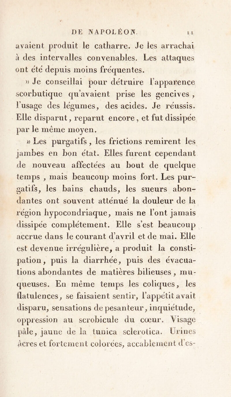 avaient produit le Cwatharre. Je les arrachai à des intervalles convenables. Les attaques ont ëtë depuis moins frëquentes. » Je conseillai pour dëtruire l’apparence scorbutique qu’avaient prise les gencives , Fiisage des lëgumes, des acides. Je réussis. Elle disparut, reparut encore , et fut dissipëe par le même moyen. >3 Les purgatifs, les frictions remirent les jambes en bon ëtat. Elles furent cependant de nouveau affectëes au bout de quelque temps , mais beaucoup moins fort. Les pur- gatifs^ les bains chauds, les sueurs abon- dantes ont souvent attënuë la douleur de la région hypocondriaque, mais ne l’ont jamais dissipëe complëtement. Elle s’est beaucoup accrue dans le courant d’avril et de mai. Elle est devenue irrëgulière, a produit la consti- pation , puis la diarrhëe, puis des ëvacua- tions abondantes de matières bilieuses , mu- queuses. En même temps les coliques, les flatulences, se faisaient sentir, l’appëtit avait disparu, sensations de pesanteur, inquiétude, oppression au scrobicule du cœur. Visage pâle, jaune de la tunica sclerolica. Urines âcres et fortement colorées, accablement d’es-