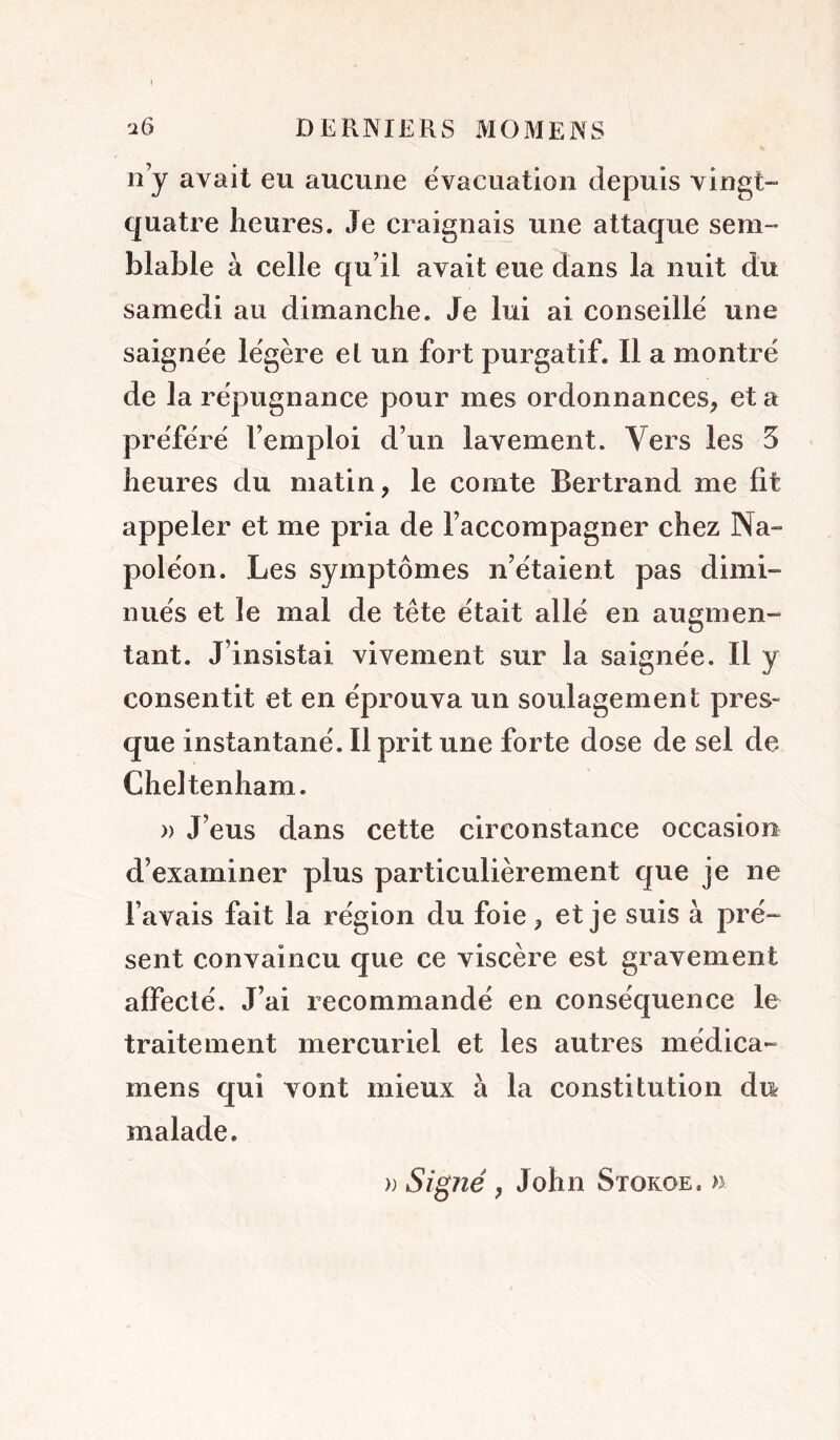 n’y avait eu aucune évacuation depuis vingt- quatre heures. Je craignais une attaque sem- blable à celle qu’il avait eue dans la nuit du samedi au dimanche. Je lui ai conseille une saignée légère el un fort purgatif. Il a montré de la répugnance pour mes ordonnances, et a préféré l’emploi d’un lavement. Vers les 5 heures du matin, le comte Bertrand me fit appeler et me pria de l’accompagner chez Na- poléon. Les symptômes n’étaient pas dimi- nués et le mal de tête était allé en augmen- tant. J’insistai vivement sur la saignée. Il y consentit et en éprouva un soulagement pres- que instantané. Il prit une forte dose de sel de Cheltenham. » J’eus dans cette circonstance occasion d’examiner plus particulièrement que je ne l’avais fait la région du foie, et je suis à pré- sent convaincu que ce viscère est gravement affecté. J’ai recommandé en conséquence le traitement mercuriel et les autres médica- mens qui vont mieux à la constitution du malade.