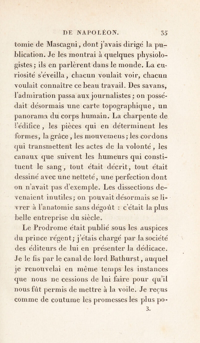 tomie de Mascagni, dont j’avais dirige' la. pu- blication. Je les montrai à quelques physiolo- gistes; ils en parlèrent dans le monde. La cu- riosité s’éveilla, chacun voulait voir, chacun voulait connaître ce beau travail. Des savans, l’admiration passa aux journalistes ; on possé- dait désormais une carte topographique, un panorama du corps humain. La charpente de l’édifice, les pièces qui en déterminent les formes, la grâce , les mouvemens ; les cordons qui transmettent les actes de la volonté , les canaux que suivent les humeurs qui consti- tuent le sang, tout était décrit, tout était dessiné avec une netteté, une perfection dont on n’avait pas d’exemple. Les dissections de- venaient inutiles; on pouvait désormais se li- vrer à l’anatomie sans dégoût : c’était lapins belle entreprise du siècle. Le Prodrome était publié sous les auspices du prince régent; j’étais chargé par la société des éditeurs de lui en présenter la dédicace. Je le fis par le canal de lord Bathurst, auquel je renouvelai en même temps les instances que nous ne cessions de lui faire pour qu’il nous fût permis de mettre à la voile. Je reçus comme de coutume les promesses les plus po- 3.