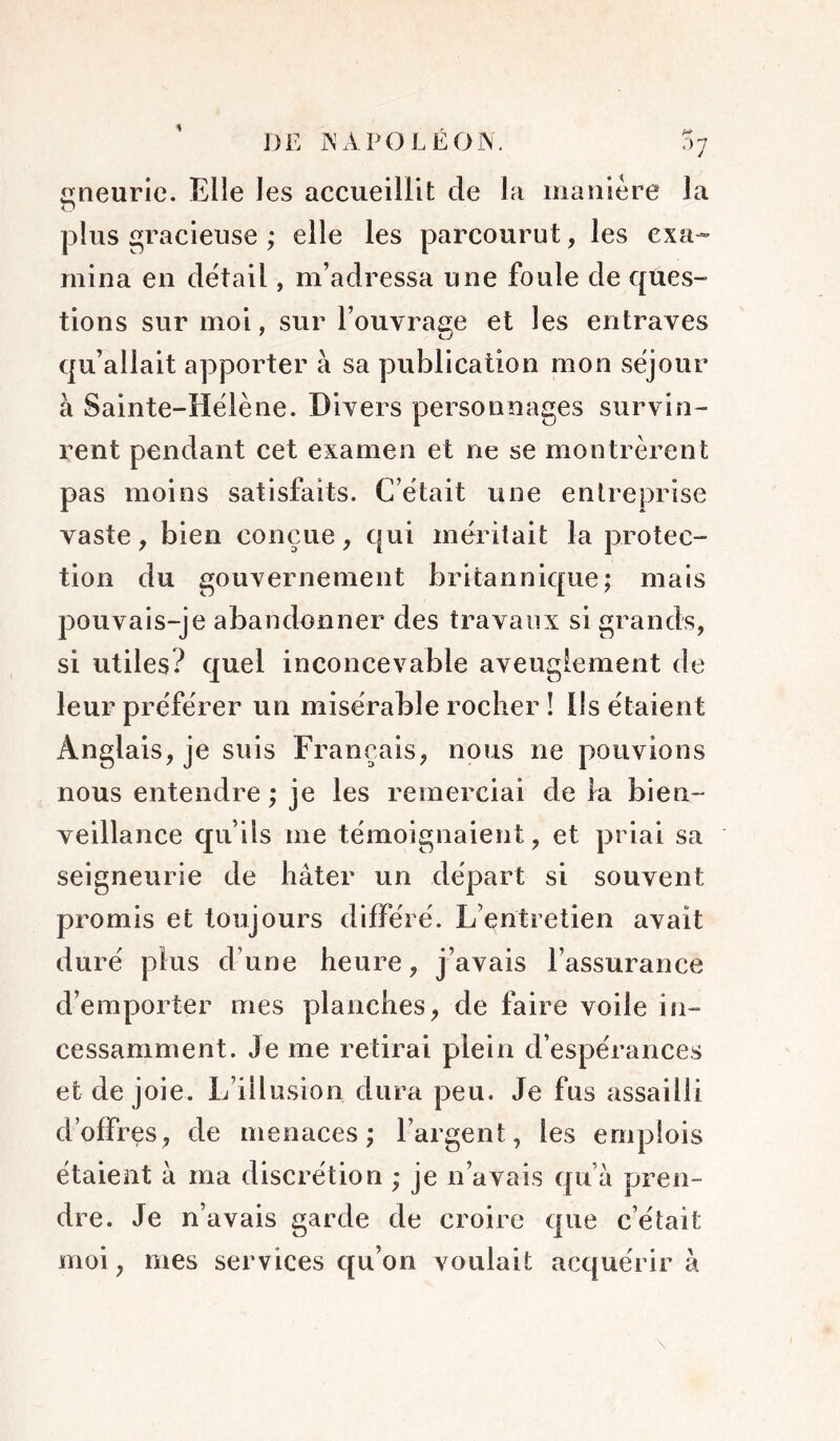 eneuric. Elle les accueillit de la manière la O plus gracieuse ; elle les parcourut, les exa- mina en de'tail, m’adressa une foule de ques- tions sur moi, sur l’ouvrage et les entraves qu’allait apporter à sa publication mon séjour à Sainte-Hëlène. Divers personnages survin- rent pendant cet examen et ne se montrèrent pas moins satisfaits. C’ëtait une entreprise vaste, bien conçue, qui méritait la protec- tion du gouvernement britannique; mais pouvais-je abandonner des travaux si grands, si utiles? quel inconcevable aveuglement de leur préférer un misérable rocher ! lis étaient Anglais, je suis Français, nous ne pouvions nous entendre ; je les remerciai de la bien- veillance qu’ils me témoignaient, et priai sa seigneurie de hâter un départ si souvent promis et toujours différé. L’entretien avait duré plus d’une heure, j’avais l’assurance d’emporter mes planches, de faire voile in- cessamment. Je me retirai plein d’espérances et de joie. L’illusion dura peu. Je fus assailli d’offres, de menaces; l’argent, les emplois étaient à ma discrétion ; je n’avais qu’à pren- dre. Je n’avais garde de croire que c’était moi, mes services qu’on voulait acquérir à