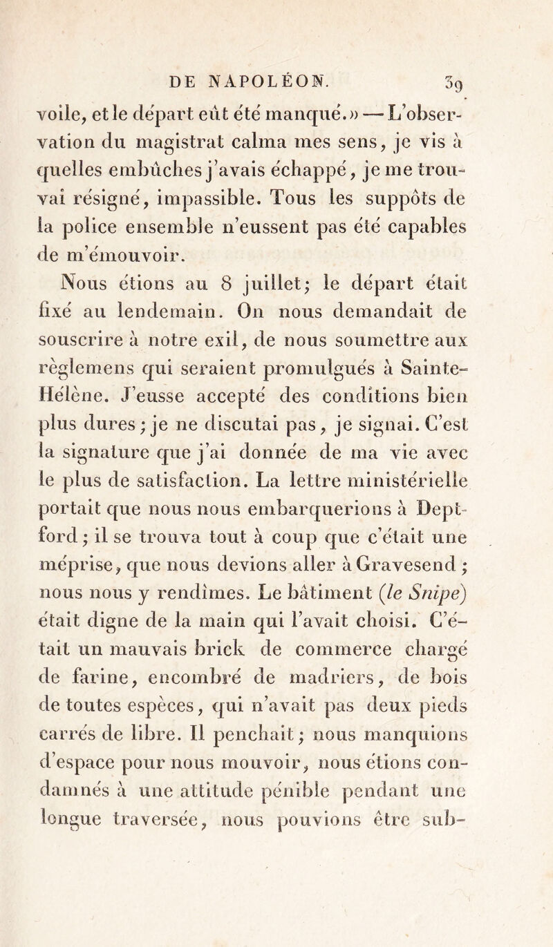 voile, et le départ eut ëtë manqiië.» — L’obser- vation du magistrat calma mes sens, je vis à quelles embûches j’avais ëchappë, je me trou- vai rësignë, impassible. Tous les suppôts de la police ensemble n’eussent pas ëtë capables de m’ëmouvoir. Nous ëtions au 8 juillet; le dëpart ëtait fîxë au lendemain. On nous demandait de souscrire à notre exil, de nous soumettre aux règlemens qui seraient promulguës à Sainte-» Hëlène. J’eusse acceptë des conditions bien plus dures ; je ne discutai pas, je signai. C’est la signature que j’ai donnëe de ma vie avec le plus de satisfaction. La lettre ministerielle portait que nous nous embarquerions à Dept- ford ; il se trouva tout à coup que c’ëtait une niëprise, que nous devions aller àGravesend ; nous nous y rendîmes. Le bâtiment (/e Snipe) ëtait digne de la main qui l’avait choisi. G’ë- tait un mauvais brick de commerce chargë de farine, encombrë de madriers, de bois de toutes espèces, qui n’avait pas deux pieds carrës de libre. Il penchait; nous manquions d’espace pour nous mouvoir, nous ëtions con- darnnës à une attitude pënibie pendant une longue traversée, nous pouvions être sub-