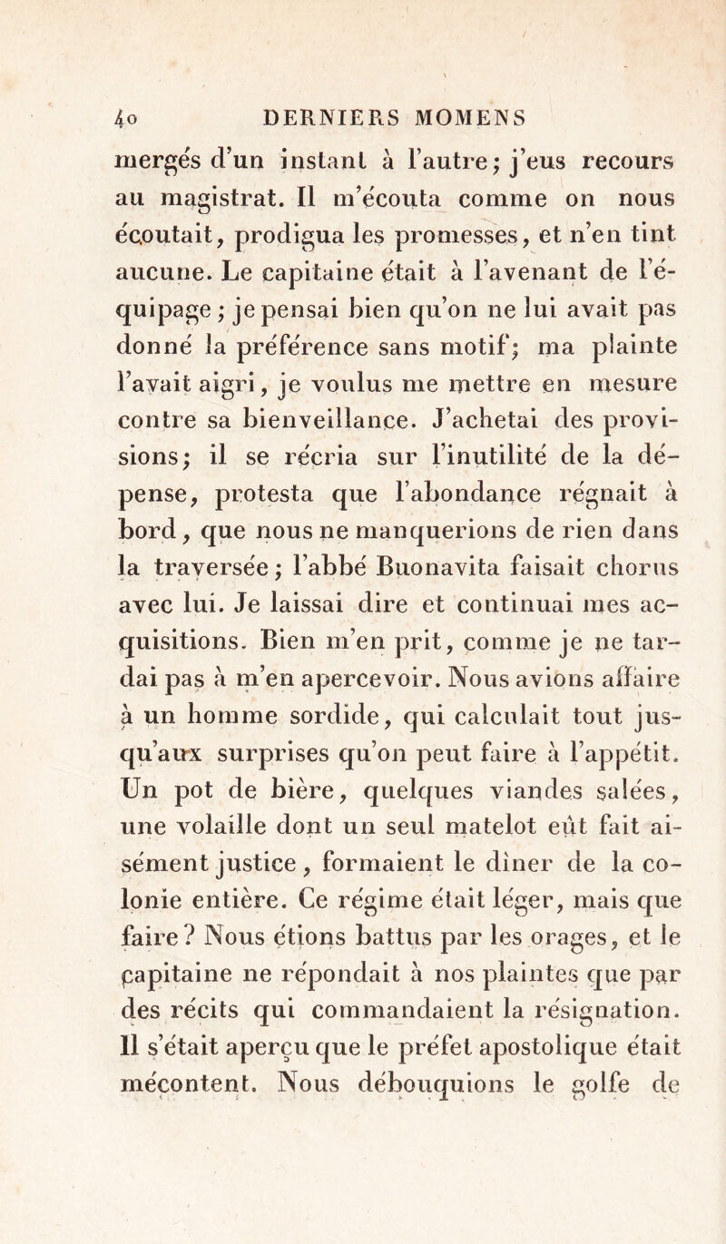 mergés d’un instant à l’autre; j’eus recours au magistrat. Il m’écouta comme on nous écoutait, prodigua les promesses, et n’en tint aucune. Le capitaine était à l’avenant de l’é- quipage ; je pensai bien qu’on ne lui avait pas donné la préférence sans motif; ma plainte l’avait aigri, je voulus me mettre en mesure contre sa bienveillance. J’achetai des provi- sions; il se récria sur l’inutilité de la dé- pense, protesta que l’abondance régnait à bord, que nous ne manquerions de rien dans la traversée ; l’abbé Buonavita faisait chorus avec lui. Je laissai dire et continuai mes ac- quisitions. Bien m’en prit, comme je ne tar- dai pas à m’en apercevoir. Nous avions affaire à un homme sordide, qui calculait tout jus- qu’à irx surprises qu’on peut faire à l’appétit. Un pot de bière, quelques viandes salées, une volaille dont un seul matelot eut fait ai- sément justice, formaient le dîner de la co- lonie entière. Ce régime était léger, mais que faire? Nous étions battus par les orages, et le papitaine ne répondait à nos plaintes que p^r des récits qui commandaient la résignation. 11 s’était aperçu que le préfet apostolique était mécontent. Nous débouquions le golfe de