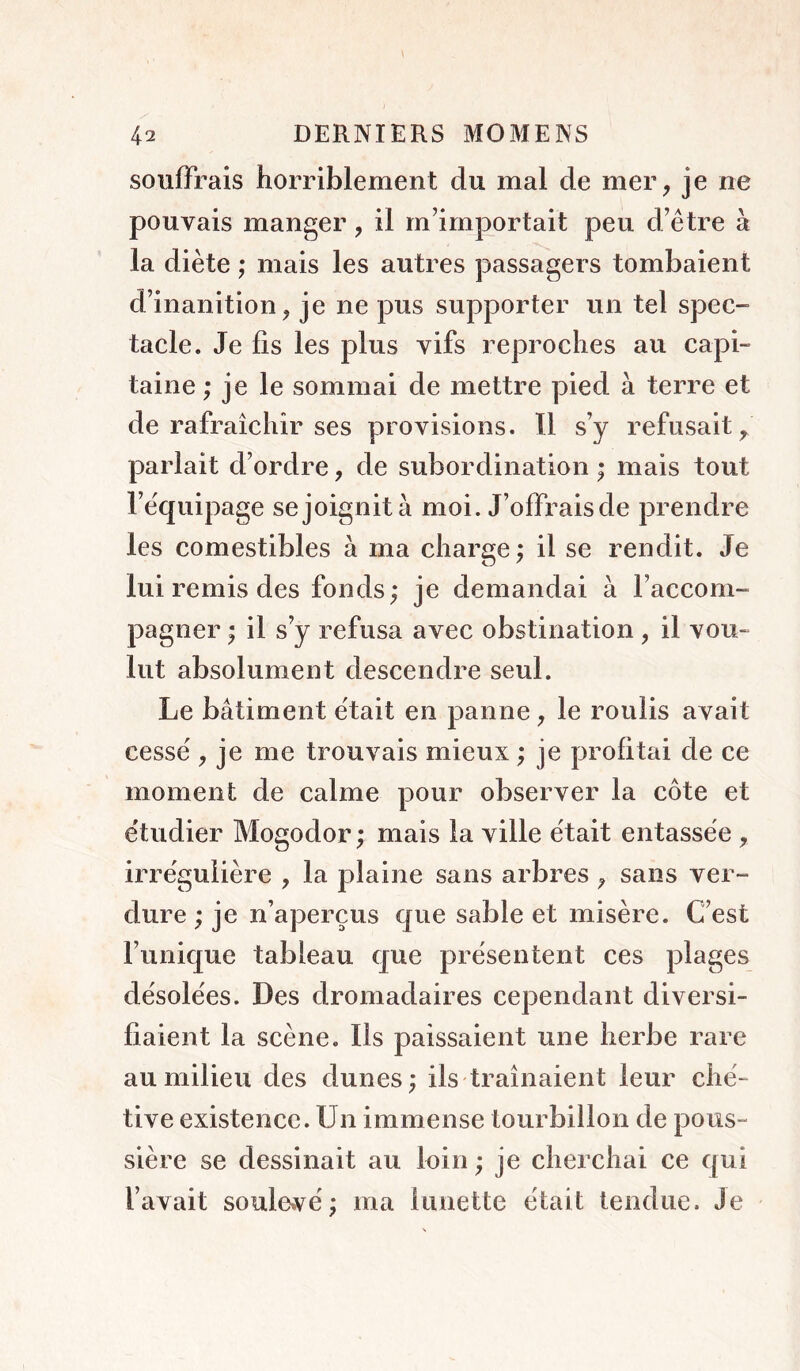 souffrais horriblement du mal de mer, je ne pouvais manger, il m’importait peu d’être à la diète ; mais les autres passagers tombaient d’inanition, je ne pus supporter un tel spec- tacle. Je fis les plus vifs reproches au capi- taine ; je le sommai de mettre pied à terre et de rafraîchir ses provisions. Il s’y refusait, parlait d’ordre, de subordination ; mais tout l’équipage se joignit à moi. J’offrais de prendre les comestibles à ma charge; il se rendit. Je lui remis des fonds; je demandai à l’accom- pagner ; il s’y refusa avec obstination, il vou- lut absolument descendre seul. Le bâtiment était en panne, le roulis avait cessé , je me trouvais mieux ; je profitai de ce moment de calme pour observer la côte et étudier Mogodor ; mais la ville était entassée , irrégulière , la plaine sans arbres , sans ver- dure ; je n’aperçus que sable et misère. C’est l’unique tableau que présentent ces plages désolées. Des dromadaires cependant diversi- fiaient la scène. Ils paissaient une herbe rare au milieu des dunes; ils traînaient leur ché- tive existence. Un immense tourbillon de pous- sière se dessinait au loin ; je cherchai ce qui l’avait soulevé; ma lunette était tendue. Je