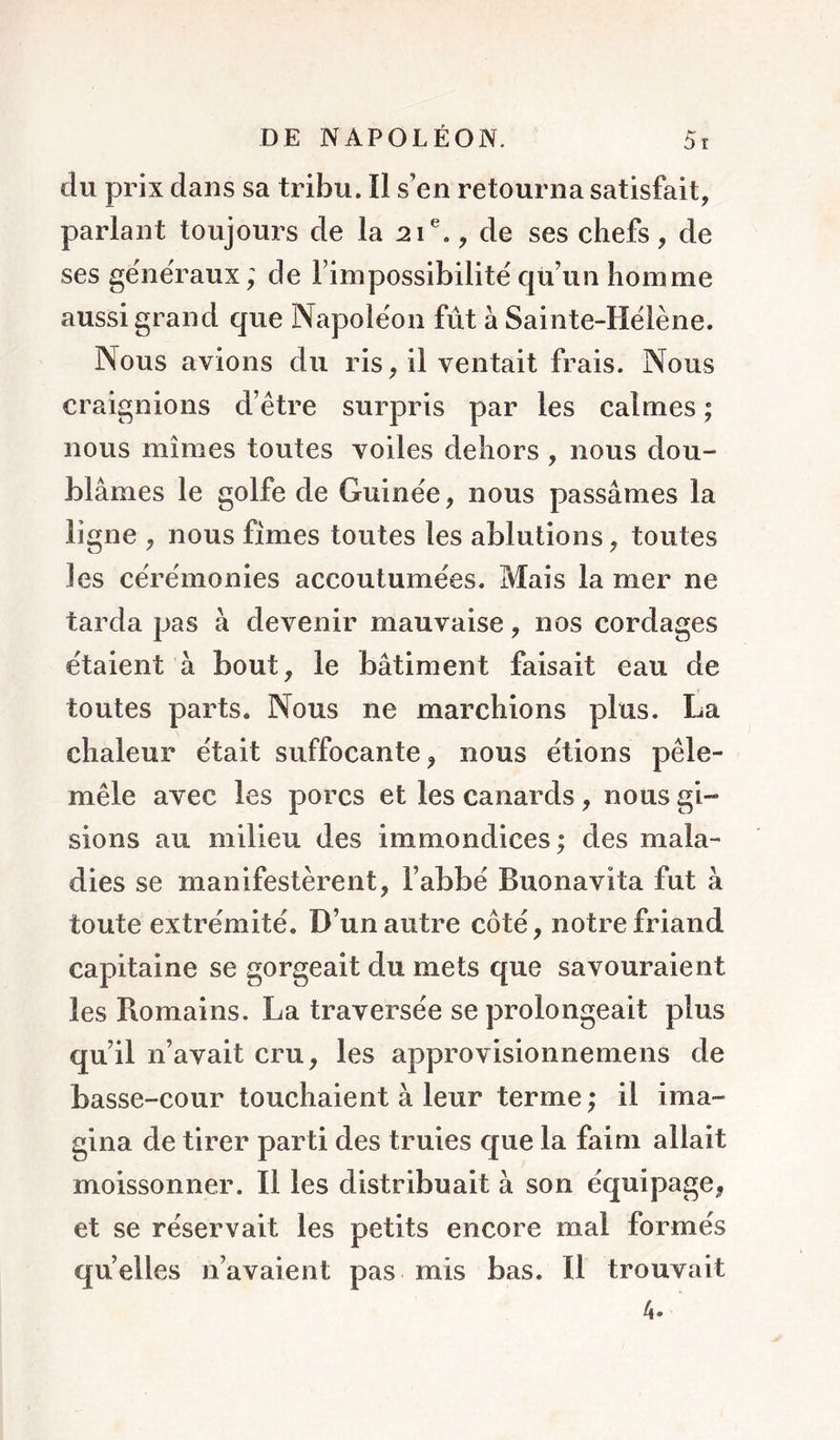 du prix dans sa tribu. îl s’en retourna satisfait, parlant toujours de la 21®., de ses chefs, de ses generaux; de l’impossibilité qu’un homme aussi grand que Napoléon fût à Sainte-Hélène. Nous avions du ris, il ventait frais. Nous craignions d’être surpris par les calmes ; nous mîmes toutes voiles dehors , nous dou- blâmes le golfe de Guinée, nous passâmes la ligne , nous fîmes toutes les ablutions, toutes les cérémonies accoutumées. Mais la mer ne tarda pas à devenir mauvaise, nos cordages étaient à bout, le bâtiment faisait eau de toutes parts. Nous ne marchions plus. La chaleur était suffocante, nous étions pêle- mêle avec les porcs et les canards, nous gi- sions au milieu des immondices ; des mala- dies se manifestèrent, l’abbé Buonavita fut à toute extrémité. D’un autre côté, notre friand capitaine se gorgeait du mets que savouraient les Romains. La traversée se prolongeait plus qu’il n’avait cru, les approvisionnemens de basse-cour touchaient à leur terme ; il ima- gina de tirer parti des truies que la faim allait moissonner. Il les distribuait à son équipage, et se réservait les petits encore mal formés qu’elles n’avaient pas mis bas. Il trouvait 4»