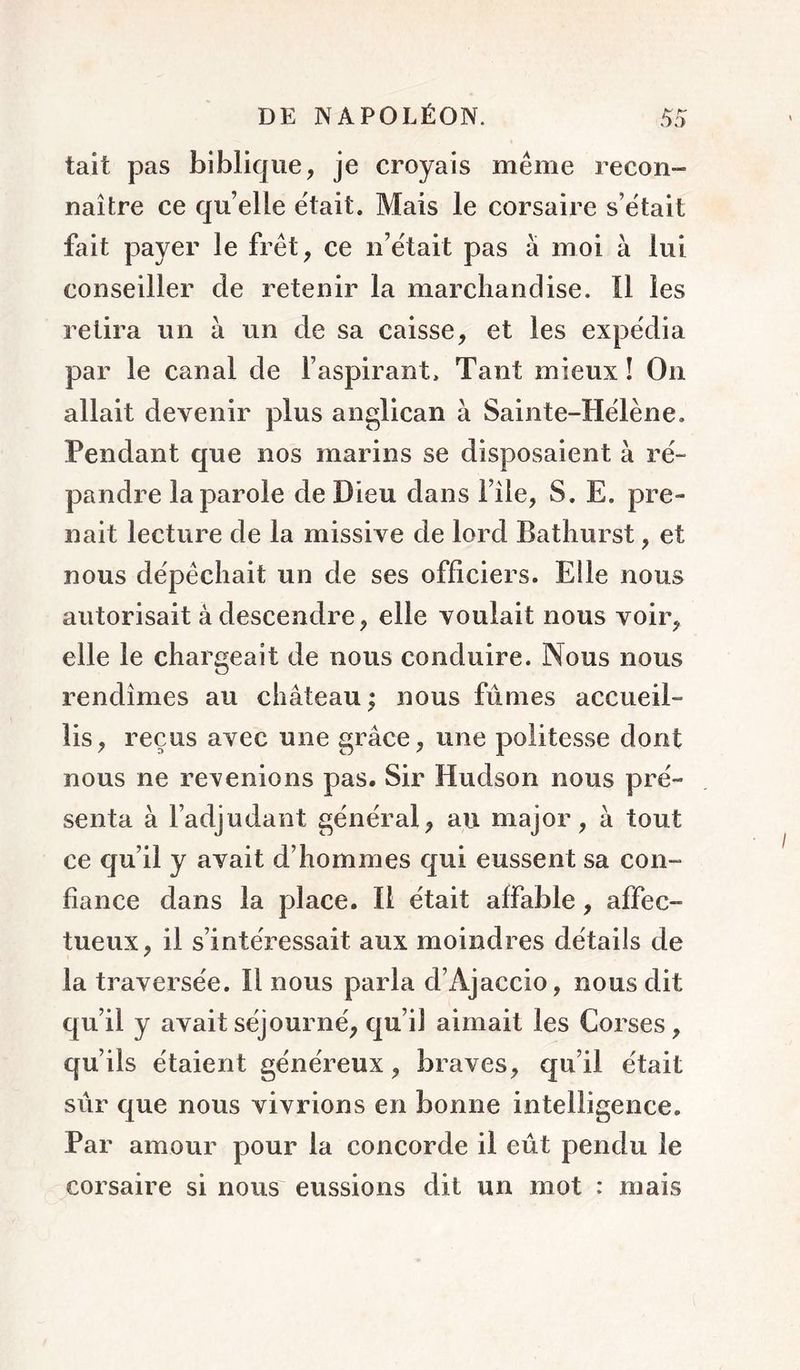 tait pas biblique, je croyais même recon- naître ce qu elle était. Mais le corsaire s’ëtait fait payer le fret, ce n’ëtait pas à moi à lui conseiller de retenir la marchandise. Il les relira un à un de sa caisse, et les expëdia par le canal de l’aspirant. Tant mieux! On allait devenir plus anglican à Sainte-Hëlène. Pendant que nos marins se disposaient à rë- pandre la parole de Dieu dans i’île, S. E. pre- nait lecture de la missive de lord Bathurst, et nous dëpécliait un de ses officiers. Elle nous autorisait à descendre, elle voulait nous voir, elle le chargeait de nous conduire. Nous nous rendîmes au château ; nous fûmes accueil- lis, reçus avec une grâce, une politesse dont nous ne revenions pas. Sir Hudson nous prë- senta à l’adjudant gënëral, au major, à tout ce qu’il y avait d’hommes qui eussent sa con- fiance dans la place. Il ëtait affable, affec- tueux, il s’intéressait aux moindres détails de la traversée. Il nous parla d’Ajaccio, nous dit qu’il y avaitsëjournë, qu’il aimait les Corses, qu’ils ëtaient gënëreux, braves, qu’il ëtait sûr que nous vivrions en bonne intelligence. Par amour pour la concorde il eût pendu le corsaire si nous eussions dit un mot : mais