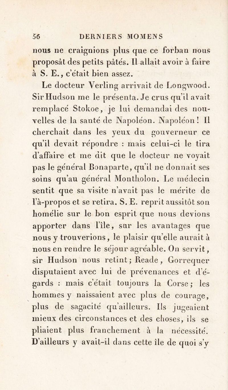 nous ne craignions plus que ce forban nous proposât des petits pâtes. Il allait avoir â faire à S. E., c était bien assez. Le docteur Verlins arrivait de Lonqwood. Zj O Sir Hudson me le présenta. Je crus qu’il avait remplacé Stokoe, je lui demandai des nou- velles de la santé de Napoléon. Napoléon ! Il cherchait dans les yeux du gouverneur ce qu’il devait répondre : mais celui-ci le tira d’affaire et me dit que le docteur ne voyait pas le général Bonaparte, qu’il ne donnait ses soins qu’au général Montholon. Le médecin sentit que sa visite n’avait pas le mérite de l’à-propos et se retira. S. E. reprit aussitôt son homélie sur le bon esprit que nous devions apporter dans l’île, sur les avantages que nous y trouverions, le plaisir qu’elle aurait à nous en rendre le séjour agréable. On servit, sir Hudson nous retint ; Reade, Gorrequer disputaient avec lui de prévenances et d’é- gards : mais c’était toujours la Corse ; les hommes y naissaient avec plus de courage, plus de sagacité qu’ailleurs. Ils jugeaient mieux des circonstances et des choses, ils se pliaient plus franchement à la nécessité. D’ailleurs y avait-il dans cette île de quoi s’y