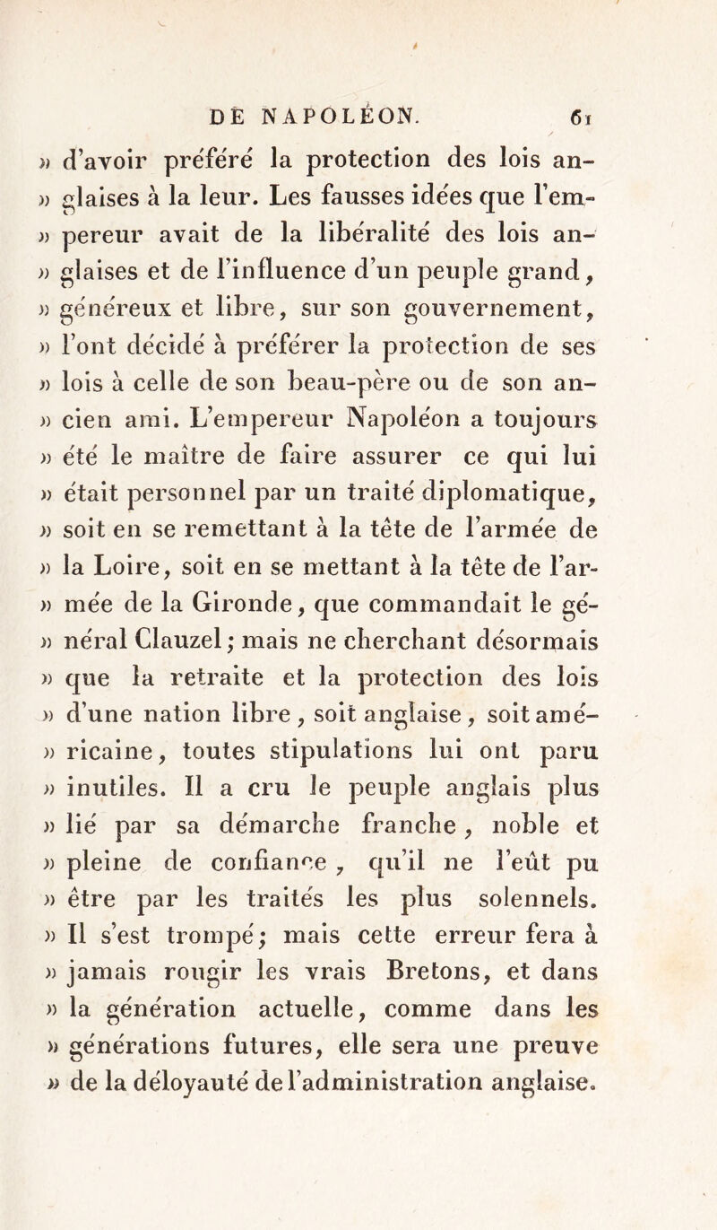 )) d’avoir prëfërë la protection des lois an- » glaises à la leur. Les fausses idëes que l’em- )) pereur avait de la libëralitë des lois an- » glaises et de l’influence d’un peuple grand, » gënëreux et libre, sur son gouvernement, » l’ont dëcidë à prëfërer la protection de ses « lois à celle de son beau-père ou de son an- » cien ami. L’empereur Napoléon a toujours » ëtë le maître de faire assurer ce qui lui )) ëtait personnel par un traitë diplomatique, » soit en se remettant à la tête de l’armëe de » la Loire, soit en se mettant à la tête de l’ar- » mëe de la Gironde, que commandait le gë- )) nëral Clauzel ; mais ne cherchant désormais )) que la retraite et la protection des lois » d’une nation libre, soit anglaise, soitamë- » ricaine, toutes stipulations lui ont paru » inutiles. Il a cru le peuple anglais plus )) lië par sa dëmarche franche, noble et )) pleine de confiance , qu’il ne l’eût pu » être par les traités les plus solennels. )) Il s’est trompe'; mais cette erreur fera à )) jamais rougir les vrais Bretons, et dans )) la génération actuelle, comme dans les » générations futures, elle sera une preuve de la déloyauté de l’administration anglaise.