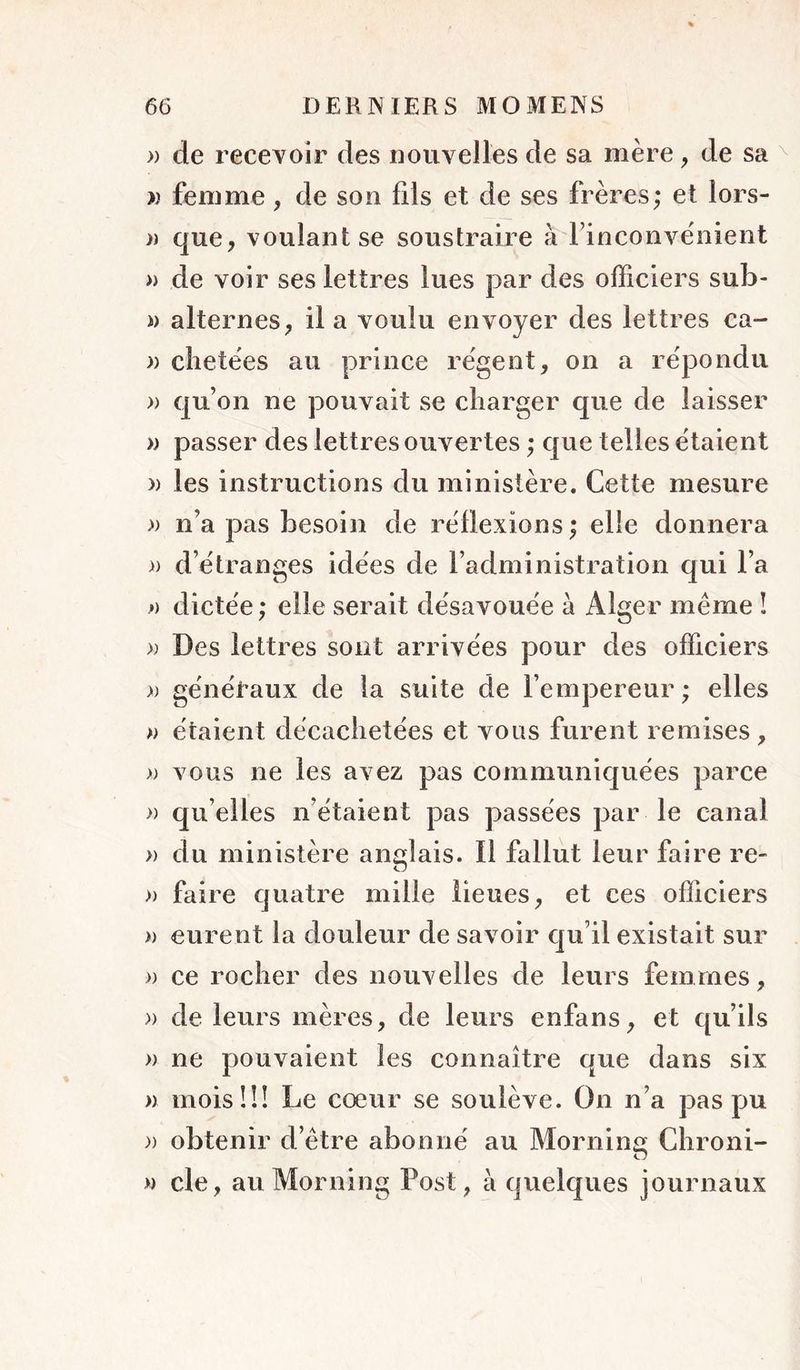 » de recevoir des nouvelles de sa mère, de sa » femme, de son fils et de ses frères; et lors- » que, voulant se soustraire à Finconvènient » de voir ses lettres lues par des officiers sub- i) alternes, il a voulu envoyer des lettres ca- )) clietèes au prince régent, on a répondu » qu’on ne pouvait se charger que de laisser » passer des lettres ouvertes ; que telles étaient » les instructions du ministère. Cette mesure » n’a pas besoin de réflexions; elle donnera » d’étranges idées de l’administration qui l’a ») dictée ; elle serait désavouée à Alger même î >; Des lettres sont arrivées pour des officiers » généraux de la suite de l’empereur ; elles w étaient décachetées et vous furent remises , » vous ne les avez pas communiquées parce » qu’elles n’étaient pas passées par le canal » du ministère anglais. Il fallut leur faire re- » faire quatre mille lieues, et ces officiers » eurent la douleur de savoir qu’il existait sur » ce rocher des nouvelles de leurs femmes, » de leurs mères, de leurs enfans, et qu’ils » ne pouvaient les connaître que dans six » mois!!! Le cœur se soulève. On n’a pas pu )) obtenir d’être abonné au Morning Chroni- » de, au Morning Post, à quelques journaux