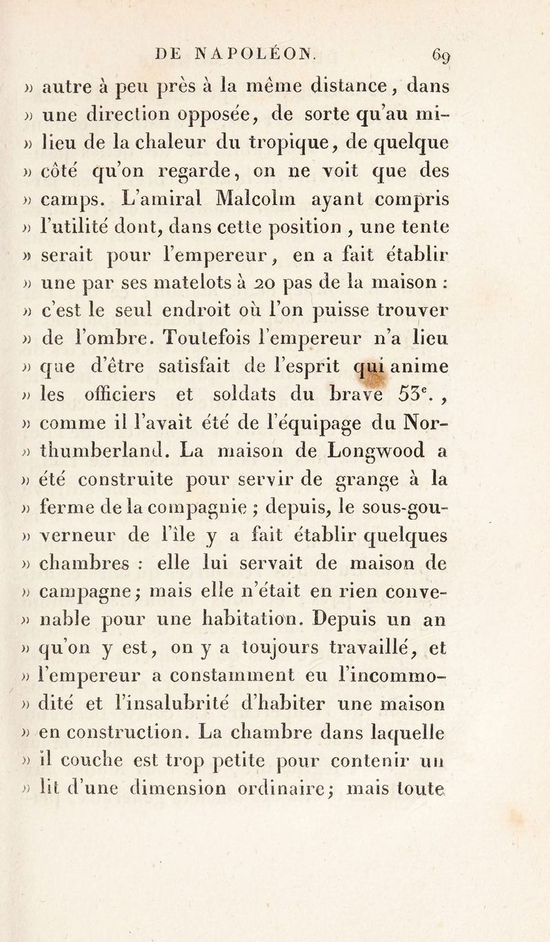» autre à peu près à la même distance, dans )) une direction opposée, de sorte qu’au mi- )) lieu de la chaleur du tropique, de quelque » côté qu’on regarde, on ne voit que des )) camps. L’amiral Malcolm ayant compris » l’utilité dont, dans cette position , une tente » serait pour l’empereur, en a fait établir )) une par ses matelots à 20 pas de la maison : » c’est le seul endroit oii l’on puisse trouver )) de l’ombre. Toutefois l’empereur n’a lieu J) que d’être satisfait de l’esprit qui anime » les officiers et soldats du brave 55®. , » comme il l’avait été de l’équipage du Nor- thumberland. La maison de Longwood a » été construite pour servir de grange à la )) ferme de la compagnie ; depuis, le sous-gou- » verneur de file y a fait établir quelques » chambres : elle lui servait de maison de » campagne ; mais elle n’était en rien couve- nable pour une habitation. Depuis un an » qu’on y est, on y a toujours travaillé, et » l’empereur a constamment eu l’incommo- » dité et l’insalubrité d’habiter une maison en construction. La chambre dans laquelle » il couche est trop petite pour contenir un Ht d’une dimension ordinaire; mais toute