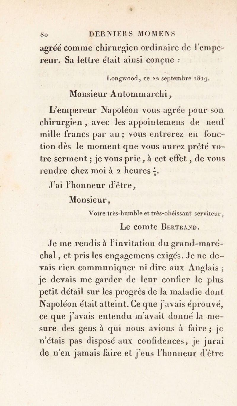 agréé comme chirurgien ordinaire de l’empe- reur. Sa lettre était ainsi conçue : Longwood, ce 2 3 septembre 1819. Monsieur Antommarclii, L’empereur Napoléon vous agrée pour son chirurgien , avec les appointemens de neuf mille francs par an ; vous entrerez en foiic- tion dès le moment que vous aurez prêté VO” tre serment ; je vous prie, à cet effet, de vous rendre chez moi à 2 heures 7. 4 J’ai l’honneur d’être. Monsieur, Votre Irès-hximble et très-obéissant serviteur, Le comte Bertrand. Je me rendis à l’invitation du grand-maré- chal , et pris les engagemens exigés. Je ne de- vais rien communiquer ni dire aux Anglais ; je devais me garder de leur confier le plus petit détail sur les progrès de la maladie dont Napoléon était atteint. Ce que j’avais éprouvé, ce que j’avais entendu m’avait donné la me- sure des gens à qui nous avions à faire ; je n’étais pas disposé aux confidences, je jurai de n’en jamais faire et j’eus l’honneur d’être