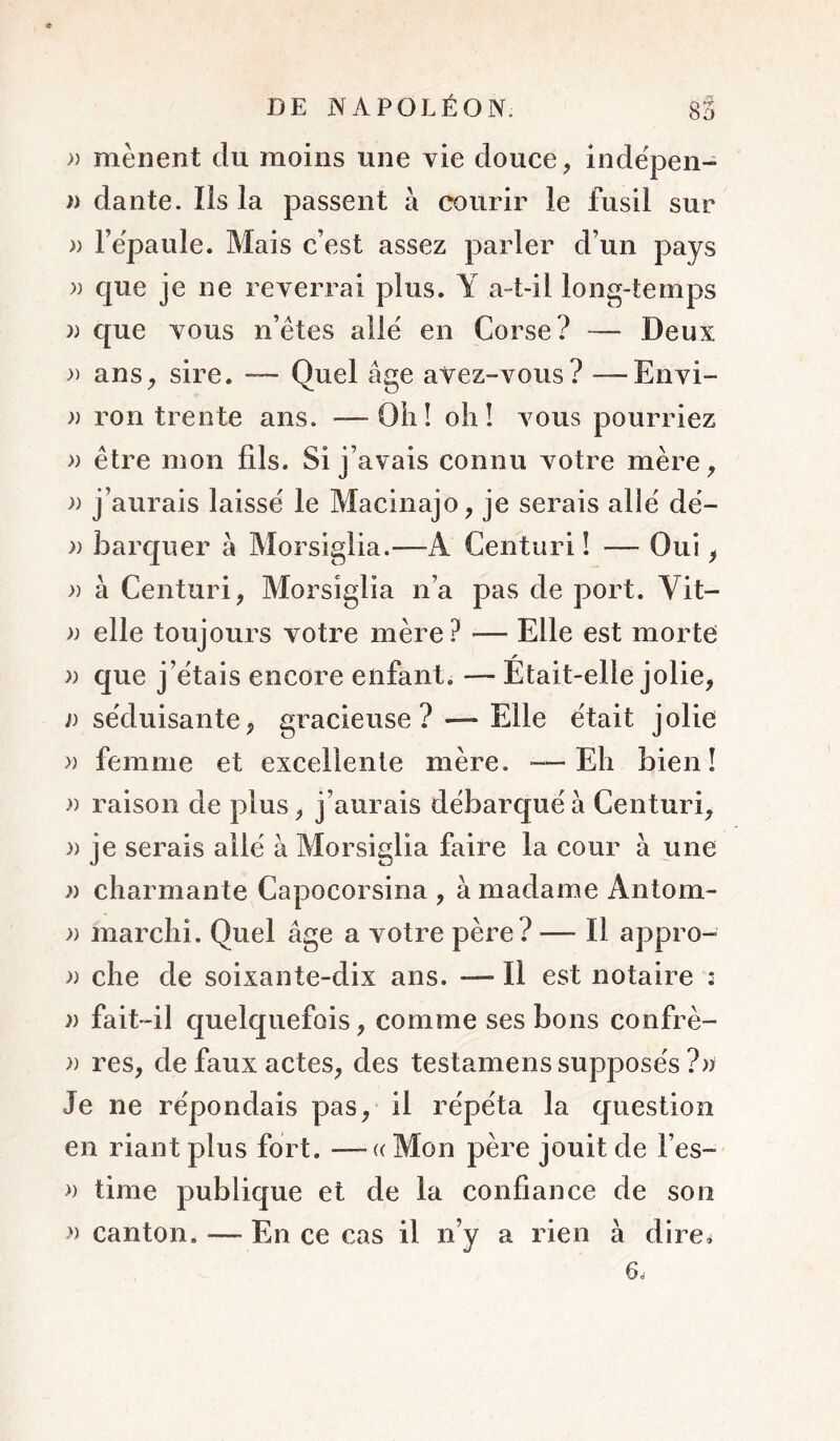 mènent du moins une vie douce, inde'pen- ï) dante. Ils la passent à courir le fusil sur » l’èpaule. Mais c’est assez parler d’un pays )) que je ne reverrai plus. Y a-t-il long-temps )) que vous n’êtes aile en Corse? — Deux ans, sire. — Quel âge aVez-vous? —Envi- )) ron trente ans. —— Oii! olil vous pourriez » être mon fils. Si j’avais connu votre mère, )) j’aurais laisse le Macinajo, je serais aliê dë- )) barqiier à Morsiglia.—A Centuri ! — Oui, » à Centuri, Morsiglia n’a pas de port. Vit- » elle toujours votre mère? — Elle est morte » que j’ëtais encore enfant. — Etait-elle jolie, a séduisante, gracieuse ? —Elle était jolie » femme et excellente mère. •—Eli bien! » raison de plus, j’aurais débarque à Centuri, 3) je serais allé à Morsiglia faire la cour à une 3) charmante Capocorsina , à madame Antom- » marchi. Quel âge a votre père? — Il appro- » che de soixante-dix ans. — Il est notaire ; 3) fait-il quelquefois, comme ses bons confrè- 3) res, de faux actes, des testamens supposés ?33 Je ne répondais pas, il répéta la question en riant plus fort. —« Mon père jouit de l’es- 3) time publique et de la confiance de son » canton. — En ce cas il n’y a rien à dire^ 6.