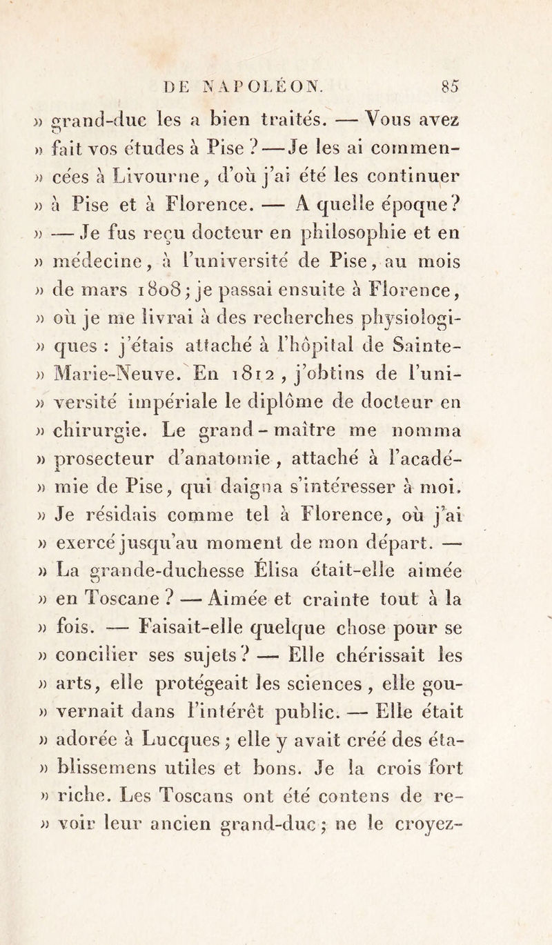 i) si'and-duc les a bien traite's. — Vous avez » fait vos études à Pise ?■—Je les ai commen- » cées à Livourne J d’oii j’ai été les continuer » à Pise et à Florence. — A quelle époque? » — Je fus reçu docteur en philosophie et en )) médecine, à riiniversité de Pise, au mois » de mars 1808; je passai ensuite à Florence, » où je me livrai à des recherches physiologi- » ques : j étais attaché à l’hôpital de Sainte- » Ma rie-INeuve. En 1812 , j’obtins de l’uni- a versité impériale le diplôme de docteur en a chirurgie. Le grand-maître me nomma a prosecteur d’anatomie , attaché à Facadé- a mie de Pise, qui daigna s’intéresser à moi. a Je résidais comme tel à Florence, où j’ai a exercé jusqu’au moment de mon départ. — a La c;ran de-duchesse Élisa était-elle aimée V. J a en Toscane ? — Aimée et crainte tout à la a fois. — Faisait-elle quelque chose pour se a concilier ses sujets? — Elle chérissait les a arts, elle protégeait les sciences, elle gou- a vernait dans l’intérêt public. — Elle était a adorée à Lucques ; elle y avait créé des éta- a blissemens utiles et bons. Je la crois fort a riche. Les Toscans ont été conte ns de re~ a voir leur ancien grand-duc ; ne le croyez-