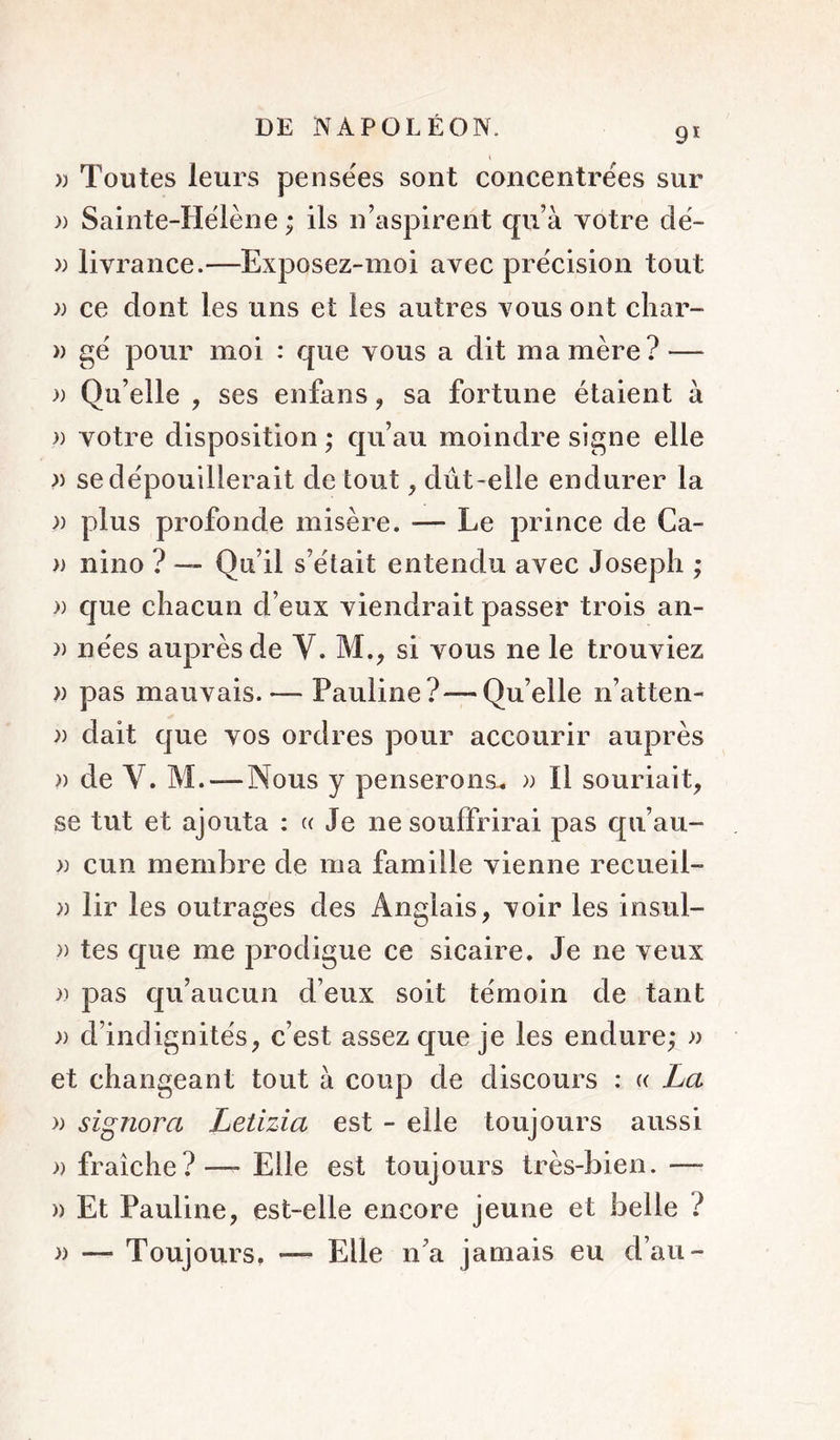 91 » Toutes leurs pensées sont concentrées sur )) Sainte-Hélène ; ils n’aspirent qu’à Yotre dé- » livrance.—Exposez-moi avec précision tout }) ce dont les uns et les autres vous ont cliar- » gé pour moi : que vous a dit ma mère? — )) Qu’elle , ses enfans, sa fortune étaient à )) votre disposition ; qu’au moindre signe elle )) se dépouillerait de tout, dût-elle endurer la » plus profonde misère. — Le prince de Ca- )) nino ? — Qu’il s’était entendu avec Joseph ; )) que chacun d’eux viendrait passer trois an- )) nées auprès de V. M., si x^ous ne le trouviez )) pas mauvais. — Pauline?—^Qu’elle n’atten- )) dait que vos ordres pour accourir auprès » de Y. M. — Nous y penserons. » Il souriait, se tut et ajouta : « Je ne souffrirai pas qii’au- » cun membre de ma famille vienne recueil- » lir les outrages des Anglais, voir les insul- » tes que me prodigue ce sicaire. Je ne veux pas qu’aucun d’eux soit témoin de tant )) d’indignités, c’est assez que je les endure; » et changeant tout à coup de discours : « La )) signora Letizia est - elle toujours aussi » fraîche?—Elle est toujours très-bien.— » Et Pauline, est-elle encore jeune et belle ? » — Toujours, — Elle n’a jamais eu d’au-