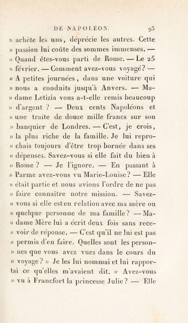 î) achète les uns, déprécie les autres. Cette )) passion lui coûte des sommes immenses. — » Quand êtes-vous parti de Rome. — Le 25 a février. -— Comment avez-vous voyagé? — » A petites journées , dans une voiture c[ui » nous a conduits jusqu’à Anvers. — Ma- a dame Letizia vous a-t-elle remis beaucoup » d’argent ? — Deux cents Napoléons et » une traite de douze mille francs sur son » banquier de Londres. — C’est, je crois, » la plus riche de la famille. Je lui repro- » chais toujours d’être trop bornée dans ses )) dépenses. Savez-vous si elle fait du bien à » Rome ? — Je l’ignore. — En passant à )) Parme avez-vous vu Marie-Louise ? — Elle » était partie et nous avions l’ordre de ne pas )) faire connaître notre mission. — Savez- ») vous si elle est en relation avec ma mère ou quelque personne de ma famille ? — Ma- » dame Mère lui a écrit deux fois sans rece- » voir de réponse. — C’est qu’il ne lui est pas ‘ )) permis d’en faire. Quelles sont les person- )) nés que vous avez vues dans le cours du » voyage? a Je les lui nommai et lui rappor- tai ce qu’elles m’avaient dit. (( Avez-vous » vu à Francfort la princesse Julie? — Eüe