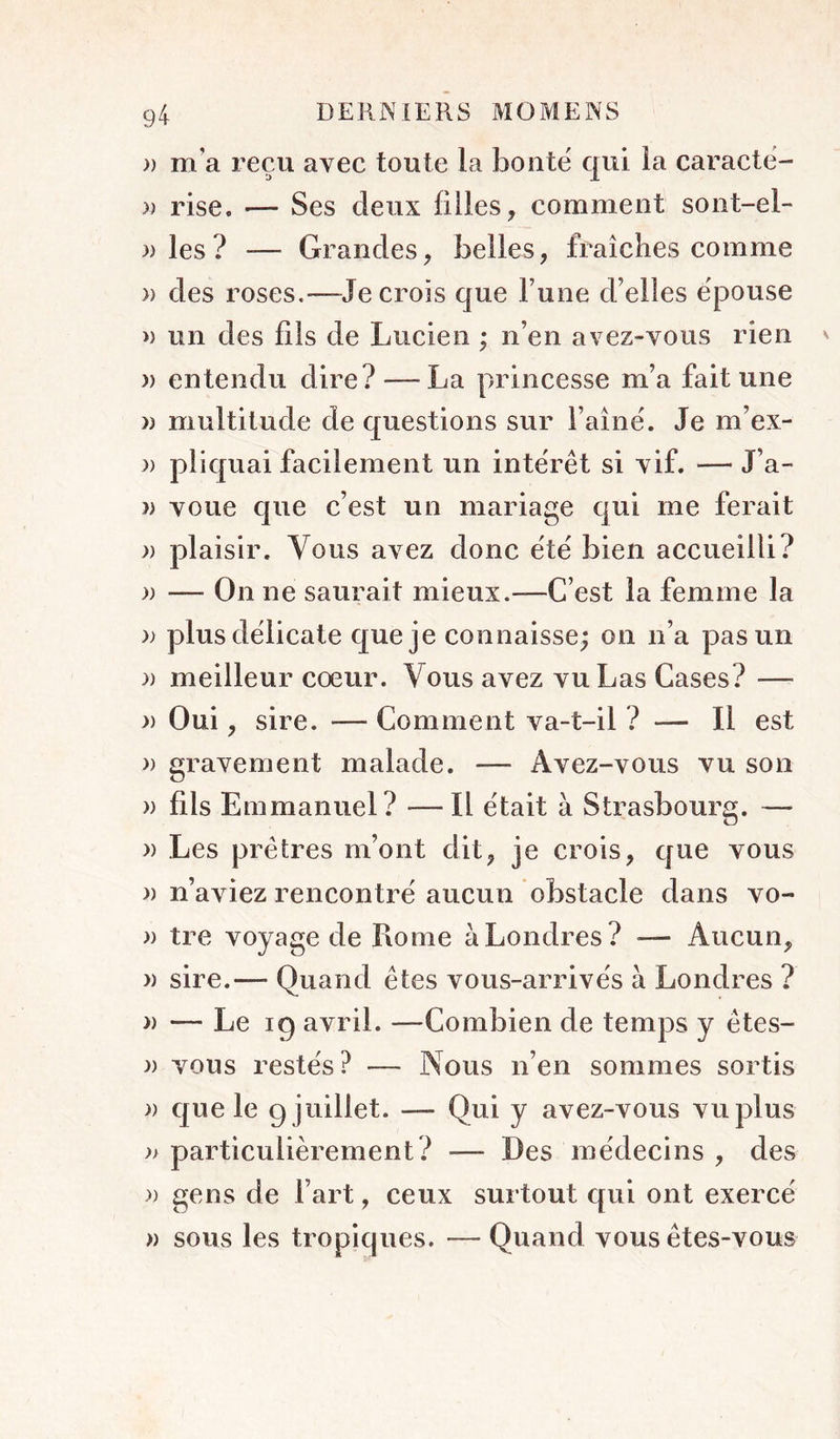 » m’a reçu avec toute la boute qui la caractë- » rise. — Ses deux filles, comment soiit-el- )) les? — Grandes, belles, fraîclies comme » des roses.—Je crois que l’une d’elles ëpouse » un des fils de Lucien ; n’en avez-vous rien » entendu dire? — La princesse m’a fait une » multitude de questions sur i’aînë. Je m’ex- )) pliquai facilement un intërêt si vif. — J’a- » voue que c’est un mariage qui me ferait )) plaisir. Vous avez donc ëtë bien accueilli? » — On ne saurait mieux.—C’est la femme la )) plusdëlicate que je connaisse; on n’a pas un )) meilleur coeur. Vous avez vu Las Cases? — » Oui, sire. — Comment va-t-il ? — Il est » gravement malade. — Avez-vous vu son » fils Emmanuel? —Il ëtait à Strasbourg. — » Les prêtres m’ont dit, je crois, que vous )) n’aviez rencontrë aucun obstacle dans vo- » tre voyage de Rome à Londres? — Aucun, » sire.— Quand êtes vous-arrivës à Londres ? » — Le 19 avril. —Combien de temps y êtes- )) vous restés? — Nous n’en sommes sortis » que le g juillet. — Qui y avez-vous vu plus )> particulièrement? — Des médecins , des » gens de l’art, ceux surtout qui ont exercé » sous les tropiques. — Quand vous êtes-vous