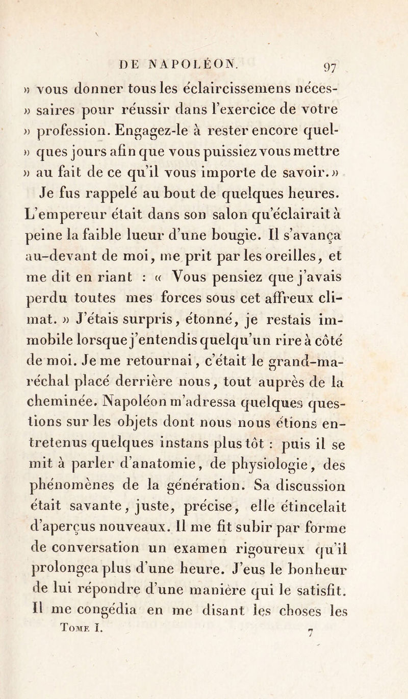 » VOUS donner tous les eclaircisseniens nëces- » saires pour réussir dans l’exercice de votre » profession. Engagez-le à rester encore quel- » ques jours afin que vous puissiez vous mettre » au fait de ce qu’il vous importe de savoir.)) Je fus rappelé au bout de quelques heures. L’empereur était dans son salon qu’ëclairait à peine la faible lueur d’une bougie. Il s’avança au-devant de moi, me prit parles oreilles, et me dit en riant : « Vous pensiez que j’avais perdu toutes mes forces sous cet affreux cli- mat. )) J’ëtais surpris, ëtonnë, je restais im- mobile lorsque j’entendis quelqu’un rireà côtë de moi. Je me retournai, c’ëtait le erand-ma- rëchal placë derrière nous, tout auprès de la cheminëe. Napolëon m’adressa quelques ques- tions sur les objets dont nous nous étions en- tretenus quelques instans plus tôt : puis il se mit à parler d’anatomie, de physiologie, des phénomènes de la génération. Sa discussion était savante, juste, précise, elle étincelait d’aperçus nouveaux, il me fit subir par forme de conversation un examen rigoureux qu’il prolongea plus d’une heure. J’eus le bonheur de lui répondre d’une manière qui le satisfît. Il me congédia en me disant les choses les Tome I.