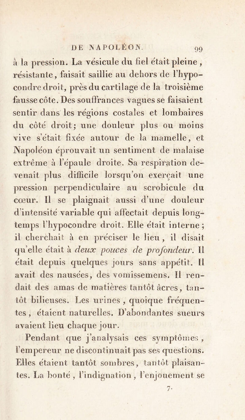 99 à la pression. La ve'sicule du fiel était pleine , résistante, faisait saillie au dehors de l’hypo- condre droit, près du cartilage de la troisième fausse côte. Des souffrances vagues se faisaient sentir dans les régions costales et lombaires du côté droit; une douleur plus ou moins vive s’était fixée autour de la mamelle, et Napoléon éprouvait un sentiment de malaise extrême à fiipaule droite. Sa respiration de- venait plus difficile lorsqu’on exerçait une pression perpendiculaire au scrobicule du cœur. Il se plaignait aussi d’une douleur d’intensité variable qui affectait depuis long- temps l’iiypocondre droit. Elle était interne ; il cherchait à en préciser le lieu, il disait quelle était à deux pouces de profondeur. Il était depuis quelques jours sans appétit. Il avait des nausées, des vomissemens. Il ren- dait des amas de matières tantôt âcres, tan- tôt bilieuses. Les urines , quoique fréquen- tes , étaient naturelles. D’abondantes sueurs avaient lieu chaque jour. Pendant que j’analysais ces symptôme.? , l’empereur ne discontinuait pas ses questions. Elles étaient tantôt sombres, tantôt plaisan- tes. La bonté , l’indignation, l’enjouement se 7*