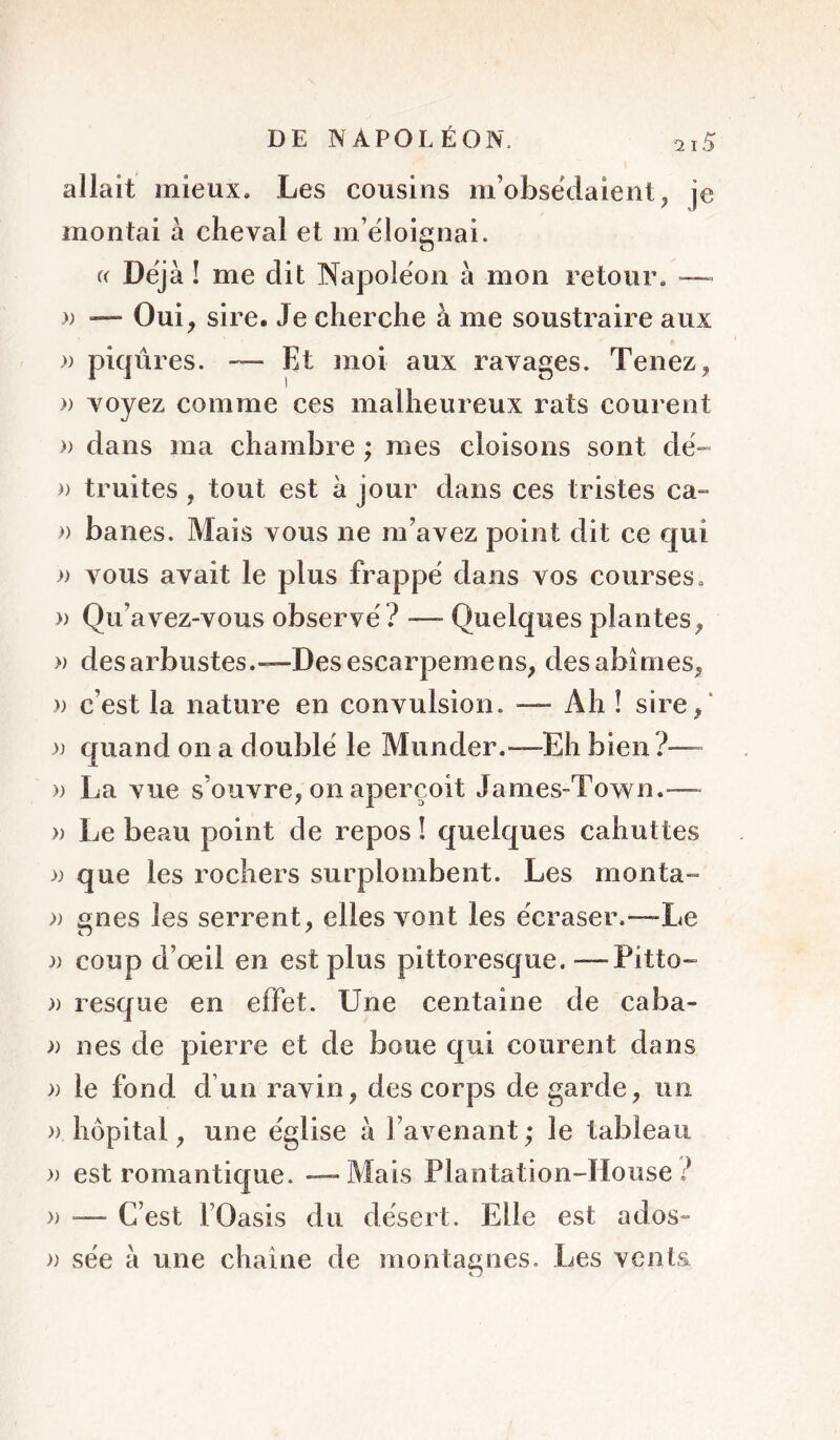 allait mieux. Les cousins m’obsëdaient, je montai à cheval et m’éloignai. « Déjà ! me dit Napoléon à mon retour. —- )) •— Oui, sire. Je cherche à me soustraire aux » piqûres. — Et moi aux ravages. Tenez, » voyez comme ces malheureux rats courent » dans ma chambre ; mes cloisons sont de- » truites, tout est à jour dans ces tristes ca- )) banes. Mais vous ne m’avez point dit ce qui » vous avait le plus frappé dans vos courses. » Qu’avez-vous observé? — Quelques plantes, » des arbustes.—Desescarpemens, des abîmes, )) c’est la nature en convulsion. — Ah ! sire,‘ )) quand on a doublé le Munder.—Eh bien?—- » La vue s’ouvre, on aperçoit James-Town.— » Le beau point de repos ! quelques cahuttes que les rochers surplombent. Les monta- ;) gnes les serrent, elles vont les écraser.—Le :» coup d’œil en est plus pittoresque. —Pitto- )) resque en effet. Une centaine de caba- )) nés de pierre et de boue qui courent dans )) le fond d’un ravin, des corps de garde, un » hôpital, une église à l’avenant ; le tableau » est romantique. —-Mais Plantation-Hoiise ? » — C’est rOasis du désert. Elle est ados- » sée à une chaîne de montagnes. Les vents