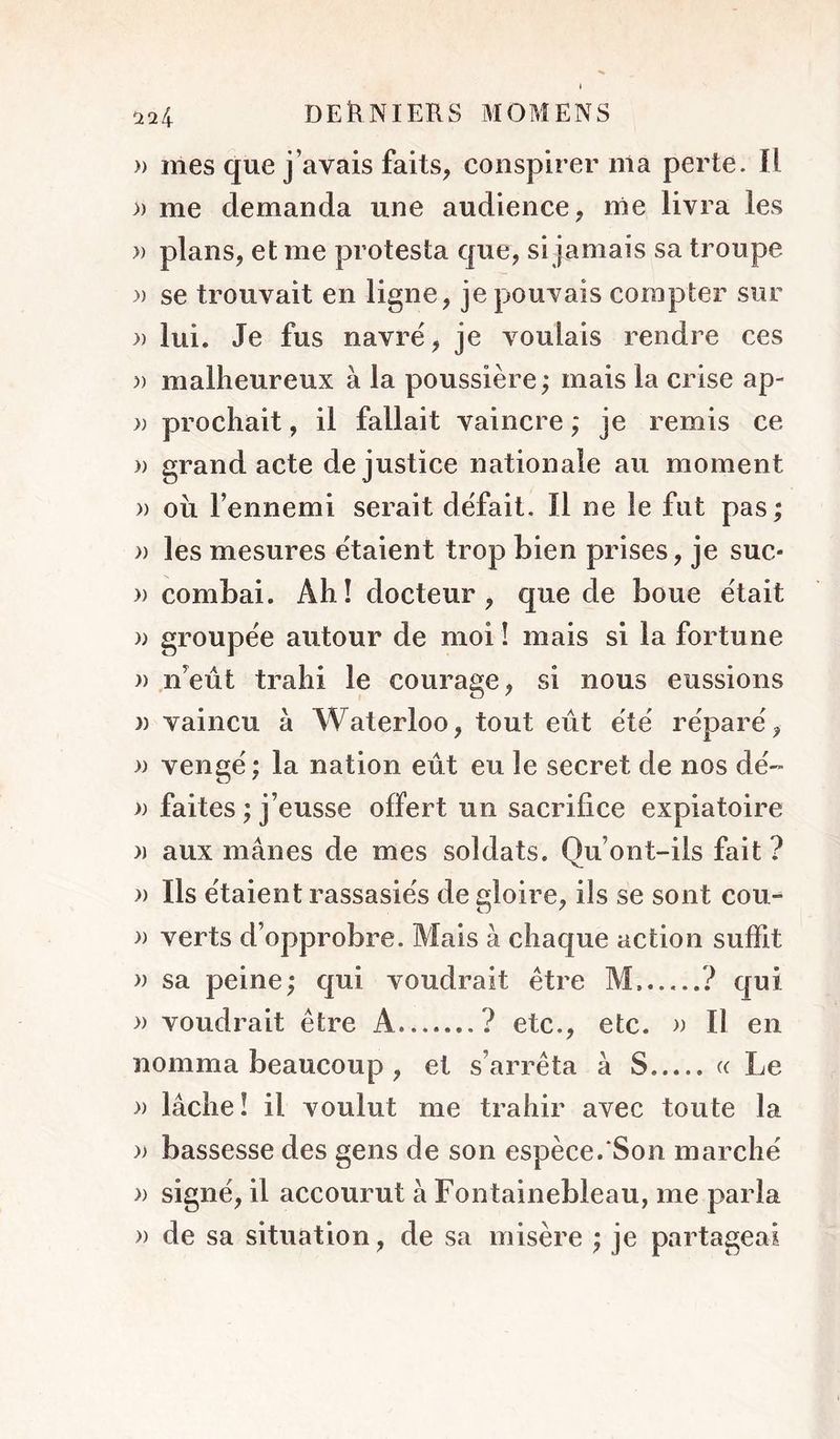 » mes que j’avais faits, conspirer nia perte. Il )) me demanda une audience, me livra les » plans, et me protesta que, si jamais sa troupe )) se trouvait en ligne, je pouvais compter sur y) lui. Je fus navré, je voulais rendre ces )) malheureux à la poussière; mais la crise ap- y) prochait, il fallait vaincre ; je remis ce » grand acte de justice nationale au moment » oii l’ennemi serait défait. Il ne le fut pas; » les mesures étaient trop bien prises, je suc- » combai. Ah! docteur, que de boue était yy groupée autour de moi I mais si la fortune y) n’eût trahi le courage, si nous eussions » vaincu à Waterloo, tout eût été réparé, yy vengé; la nation eût eu le secret de nos dé~ faites ; j’eusse offert un sacrifice expiatoire )) aux mânes de mes soldats. Qu’ont-ils fait ? yy Ils étaient rassasiés de gloire, ils se sont cou-^ yy verts d’opprobre. Mais à chaque action suffit » sa peine; qui voudrait être M......? qui yy voudrait être A ? etc., etc. » Il en nomma beaucoup , et s’arrêta à S (c Le yy lâche! il voulut me trahir avec toute la yy bassesse des gens de son espèce.*Son marché )) signé, il accourut à Fontainebleau, me parla yy de sa situation, de sa misère ; je partageai