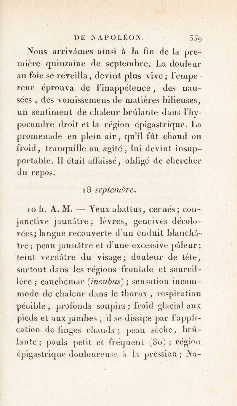 35y Nous arrivâmes ainsi à la lin de la pre- mière quinzaine de septembre. La douleur au foie se réveilla, devint plus vive; l’empe- reur éprouva de l’inappétence, des nau- sées , des vomissemens de matières bilieuses, un sentiment de clialeur brûlante dans l’iiy- pocondre droit et la région épigastrique. La promenade en plein air, qu’il fût chaud ou froid, tranquille ou agité, lui devint insup- portable. Il était affaissé, obligé de chercher du repos, i8 septembre. lo h. A. M. — Yeux abattus, cernés ; con- jonctive jaunâtre ; lèvres, gencives décolo- rées; langue recouverte d’un enduit bianchâ» tre; peau jaunâtre et d’une excessive pâleur; teint verdâtre du visage; douleur de tête, surtout dans les régions frontale et sourciL 1ère ; cauchemar (incuhus) ; sensation incom- mode de chaleur dans le thorax , respiration pénible , profonds soupirs ; froid glacial aux pieds et aux jambes , il se dissipe par l’appli- cation de linges chauds ; peau sèche, brû- lante ; pouls petit et fréquent (8o) ; région épigastrique douloureuse â la pression ; Na-