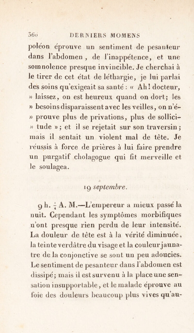 polëon éprouvé un sentiment de pesanteur dans labdomen , de Tinappétence, et une somnolence presque invincible. Je cherchai à le tirer de cet état de léthargie, je lui parlai des soins qu’exigeait sa santé : « Ahî docteur, » laissez, on est heureux quand on dort; les n besoins disparaissent avec les veilles, onn’é- » prouve plus de privations, plus de sollici- » tude )) ; et il se rejetait sur son traversin ; mais il sentait un violent mal de tête. Je réussis à force de prières à lui faire prendre un purgatif cholagogue qui fit merveille et le soulagea, 19 septembre. 9 h. A. M.—L’empereur a mieux passé la nuit. Cependant les symptômes morbifiques n’ont presque rien perdu de leur intensité. La douleur de tête est à la vérité diminuée, la teinte verdâtre du visage et la couleur jaunâ- tre de la conjonctive se sont un peu adoucies. Le sentiment de pesanteur dans l’abdomen est dissipé; mais il est survenu à la place une sen- sation insupportable, et le malade épi’ouve au foie des douleurs beaucoup plus vives qu’au-