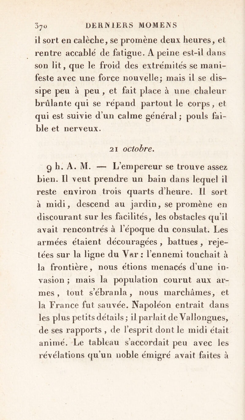 il sort en calèche, se promène deux heures, et rentre accablé de fatigue. A peine est-il dans son lit, que le froid des extrémités se mani- feste avec une force nouvelle; mais il se dis- sipe peu à peu , et fait place à une chaleur brûlante qui se répand partout le corps, et qui est suivie d’un calme général ; pouls fai- ble et nerveux. 21 octobre, 9 h. A. M. — L’ empereur se trouve assez bien. Il veut prendre un bain dans lequel il reste environ trois quarts d’heure. Il sort à midi, descend au jardin, se promène en discourant sur les facilités, les obstacles qu’il avait rencontrés à l’époque du consulat. Les armées étaient découragées , battues , reje- tées sur la ligne du Var : l’ennemi touchait à la frontière, nous étions menacés d’une in- vasion ; mais la population courut aux ar- mes , tout s’ébranla, nous marchâmes, et la France fut sauvée. Napoléon entrait dans les plus petits détails ; il parlait de Vallongues, de ses rapports , de l’esprit dont le midi était animé. Le tableau s’accordait peu avec les révélations qu’un noble émigré avait faites à