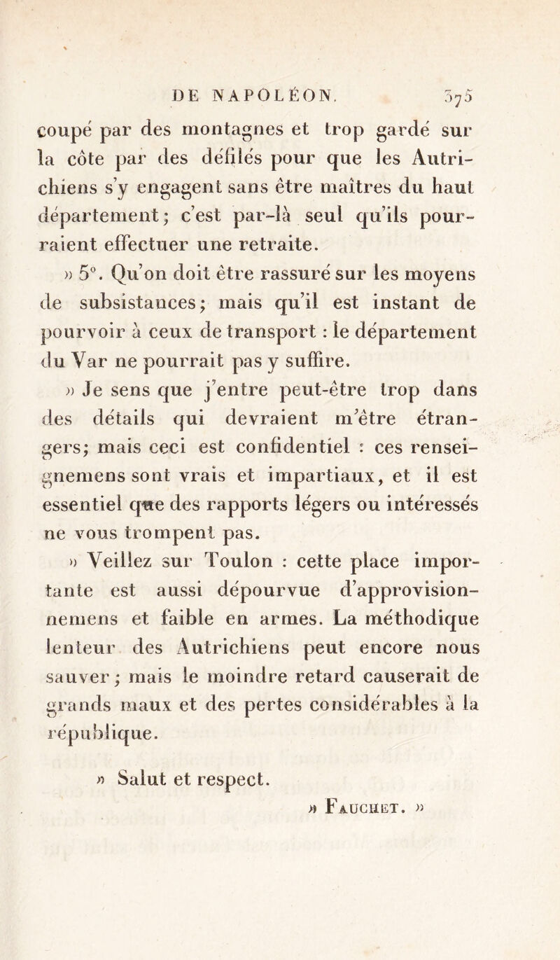 5^5 coupe par des montagnes et trop garde sur la côte par des dëfiiës pour que les Autri- chiens s’y engagent sans être maîtres du haut département ; c’est par-là seul qu’ils pour- raient effectuer une retraite. » S'’. Qu’on doit être rassuré sur les moyens de subsistances; mais qu’il est instant de pourvoir à ceux de transport : le département du Var ne pourrait pas y suffire. )) Je sens que j’entre peut-être trop dans des détails qui devraient m’être étran- gers; mais ceci est confidentiel : ces rensei- gneniens sont vrais et impartiaux, et il est essentiel que des rapports légers ou intéressés ne vous trompent pas. » Veillez sur Toulon : cette place impor- tante est aussi dépourvue d’approvision- nemens et faible en armes. La méthodique lenteur des Autrichiens peut encore nous sauver; mais le moindre retard causerait de grands maux et des pertes considérables à la république. n Salut et respect. >» Faüchet.