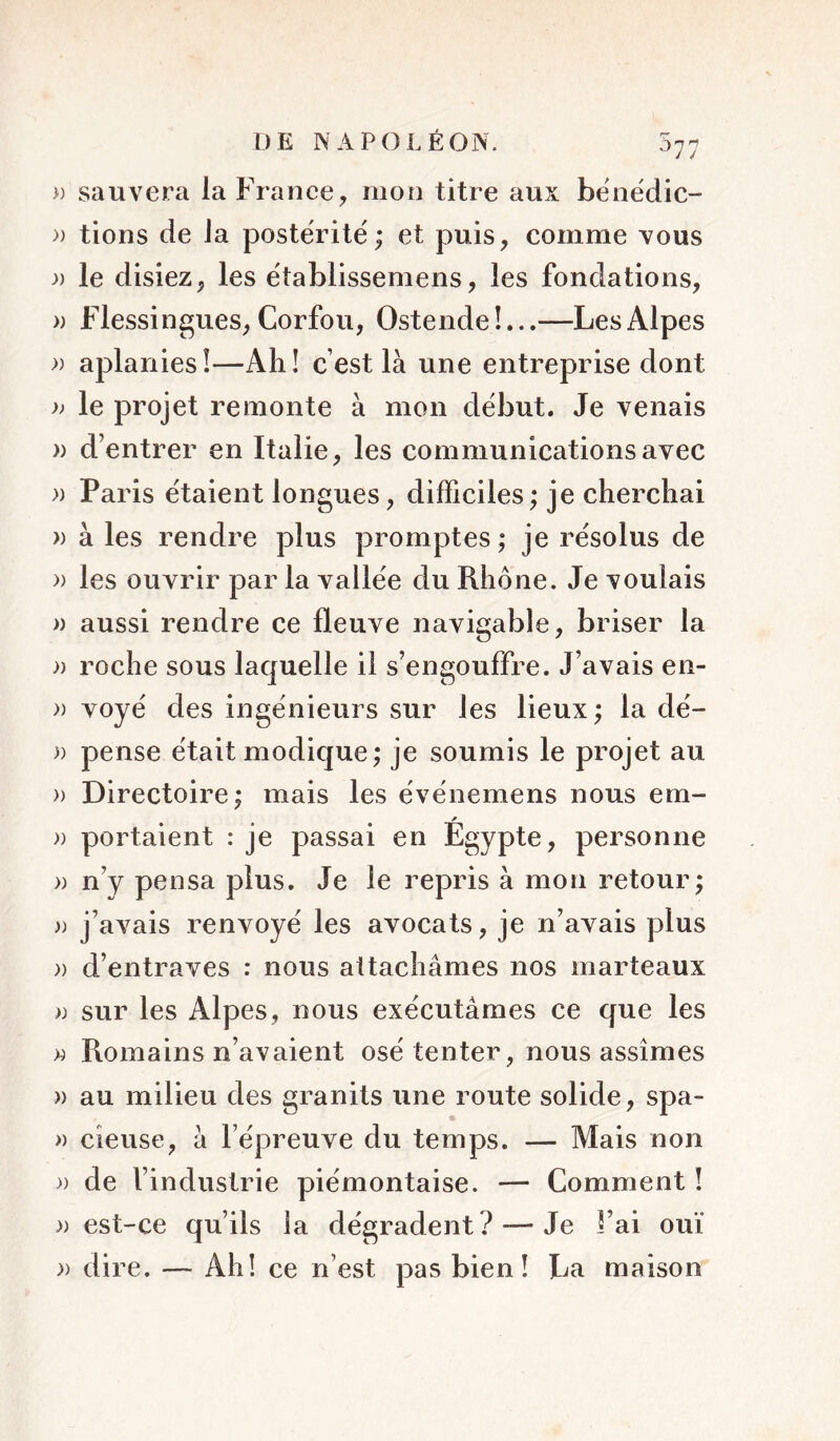 » sauvera la France, mon titre aux bënédic- » tions de la postérité; et puis, comme vous » le disiez, les établissemens, les fondations, » Flessingues, Corfou, Ostende!...—Les Alpes » aplanies!—Ah! c’est là une entreprise dont )) le projet remonte à mon début. Je venais » d’entrer en Italie, les communications avec » Paris étaient longues, difficiles ; je cherchai » à les rendre plus promptes ; je résolus de » les ouvrir par la vallée du Rhône. Je voulais a aussi rendre ce fleuve navigable, briser la » roche sous laquelle il s’engouffre. J’avais en- » voyé des ingénieurs sur les lieux ; la dé- » pense était modique; je soumis le projet au » Directoire; mais les événemens nous em- y » portaient : je passai en Egypte, personne » n’y pensa plus. Je le repris à mon retour; » j’avais renvoyé les avocats, je n’avais plus » d’entraves : nous attachâmes nos marteaux )) sur les Alpes, nous exécutâmes ce que les » Romains n’avaient osé tenter, nous assîmes » au milieu des granits une route solide, spa- » cieuse, à l’épreuve du temps. — Mais non » de l’industrie piémontaise. — Comment ! )) est-ce qu’ils la dégradent? — Je l’ai ouï » dire. — Ah! ce n’est pas bien! La maison