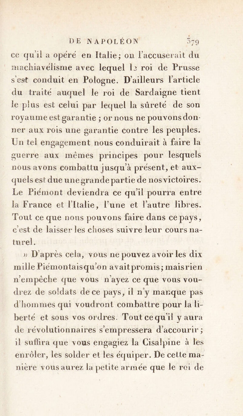 ce qu’il a opërë en Italie; on l’accuserait du niackiavëiisme avec lequel I3 roi de Prusse s’est conduit en Pologne. D’ailleurs l’article du traitë auquel le roi de Sardaigne tient le plus est celui par lequel la sûretë de son royaume est garantie ; ornons ne pouvons don- ner aux rois une garantie contre les peuples. Un tel engagement nous conduirait à faire la guerre aux mêmes principes pour lesquels nous avons combattu jusqu’à présent, et aux- quels est due une grande partie de nosvictoires. Le Piëmont deviendra ce qu’il pourra entre la France et l’Italie, l’une et l’autre libres. Tout ce que nous pouvons faire dans ce pays, c’est de laisser les clioses suivre leur cours na- turel. » D’après cela, vous ne pouvez avoir les dix mille Piëmontaisqu’on avaitpromis; maisrien n’empêche que vous n’ayez ce que vous vou- drez de soldats de ce pays, il n’y manque pas d’hommes qui voudront combattre pour la li- berté et sous vos ordres. Tout ce qu’il y aura de révolutionnaires s’empressera d’accourir; il suffira que vous engagiez la Cisalpine à lés enrôler, les solder et les équiper. De cette ma- nière vous aurez la petite armée que le roi de