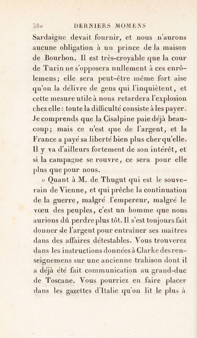 rr A Sardaigne devait fournir^ et nous n’aurons aucune obligation à un prince de la maison de Bourbon. ïl est très-croyable que la cour de Turin ne s’opposera nullement à ces enrô- lemens; elle sera peut-être même fort aise qu’on la delivre de gens qui l’inquiètent, et cette mesure utile à nous retardera l’explosion chez elle : toute la difficulté consiste à les payer. Je comprends que la Cisalpine paie déjà beau- coup^ mais ce nest que de l’argent, et la France a paye sa liberté bien plus cher qu’elle. Il y va d’ailleurs fortement de son intérêt, et si la campagne se rouvre, ce sera pour elle plus que pour nous. » Quant à M. de Thugut qui est le souve- rain devienne, et qui prêche la continuation de la guerre, malgré l’empereur, malgré le vœu des peuples, c’est un homme que nous aurions dû perdre plus tôt. 11 s’est toujours fait donner de l’argent pour entraîner ses maîtres dans des affaires détestables. Vous trouverez dans les instructions données à Clarke des ren- seignemens sur une ancienne trahison dont il a déjà été fait communication au grand-duc de Toscane. Vous pourriez en faire placer dans les gazettes d’Italie qu’on lit le plus à