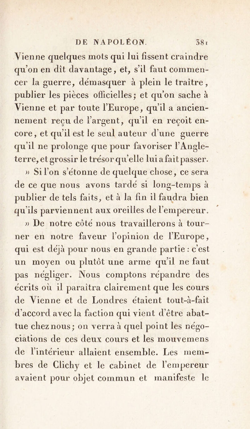 Vienne quelques mots qui lui fissent craindre qu’on en dît davantage, et^ s’il faut commen- cer la guerre, démasquer à plein le traître, publier les pièces officielles ; et qu’on sache à Vienne et par toute l’Europe, qu’il a ancien- nement reçu de l’argent, qu’il en reçoit en- core, et qu’il est le seul auteur d’une guerre qu’il ne prolonge que pour favoriser l’Angle- terre, et grossir le trésor qu’elle lui a fait passer. » Si l’on s’étonne de quelque chose, ce sera de ce que nous avons tardé si long-temps h publier de tels faits, et à la fin il faudra bien qu’ils parviennent aux oreilles de l’empereur, )) De notre côté nous travaillerons à tour- ner en notre faveur l’opinion de l’Europe, qui est déjà pour nous en grande partie : c’est un moyen ou plutôt une arme qu’il ne faut pas négliger. Nous comptons répandre des écrits oii il paraîtra clairement que les cours de Vienne et de Londres étaient tout-à-fait d’accord avec la faction qui vient d’être abat- tue chez nous; on verra à quel point les négo- ciations de ces deux cours et les mouvemens de l’intérieur allaient ensemble. Les mem- bres de Clichy et le cabinet de l’empereur avaient pour objet commun et manifeste le