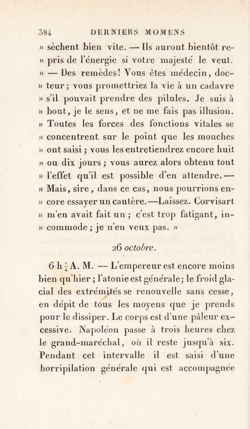 » sèchent bien vite. — Ils auront bientôt re-^ » pris de Fënergie si votre majesté le veut. » —Des remèdes! Vous êtes médecin, doc- » teur ; vous promettriez la vie à un cadavre » s’il pouvait prendre des pilules. Je suis à » bout, je le sens, et ne me fais pas illusion. » Toutes les forces des fonctions vitales se » concentrent sur le point que les mouches )) ont saisi ; vous les entretiendrez encore huit » ou dix jours ; vous aurez alors obtenu tout » l’effet qu’il est possible d’en attendre.— » Mais, sire, dans ce cas, nous pourrions en- » core essayer un cautère.—Laissez. Corvisart » m’en avait fait un ; c’est trop fatigant, in- » commode ; je n’en veux pas. » 26 octobre. 6 h ^ A. M. — L’empereur est encore moins bien qu’hier ; l’atonie est générale ; le froid gla- cial des extrémités se renouvelle sans cesse, en dépit de tous les moyens que je prends pour le dissiper. Le corps est d’une pâleur ex- cessive. Napoléon passe à trois heures chez le grand-maréchal, oii il reste jusqu’à six. Pendant cet intervalle il est saisi d’une horripilation générale qui est accompagnée