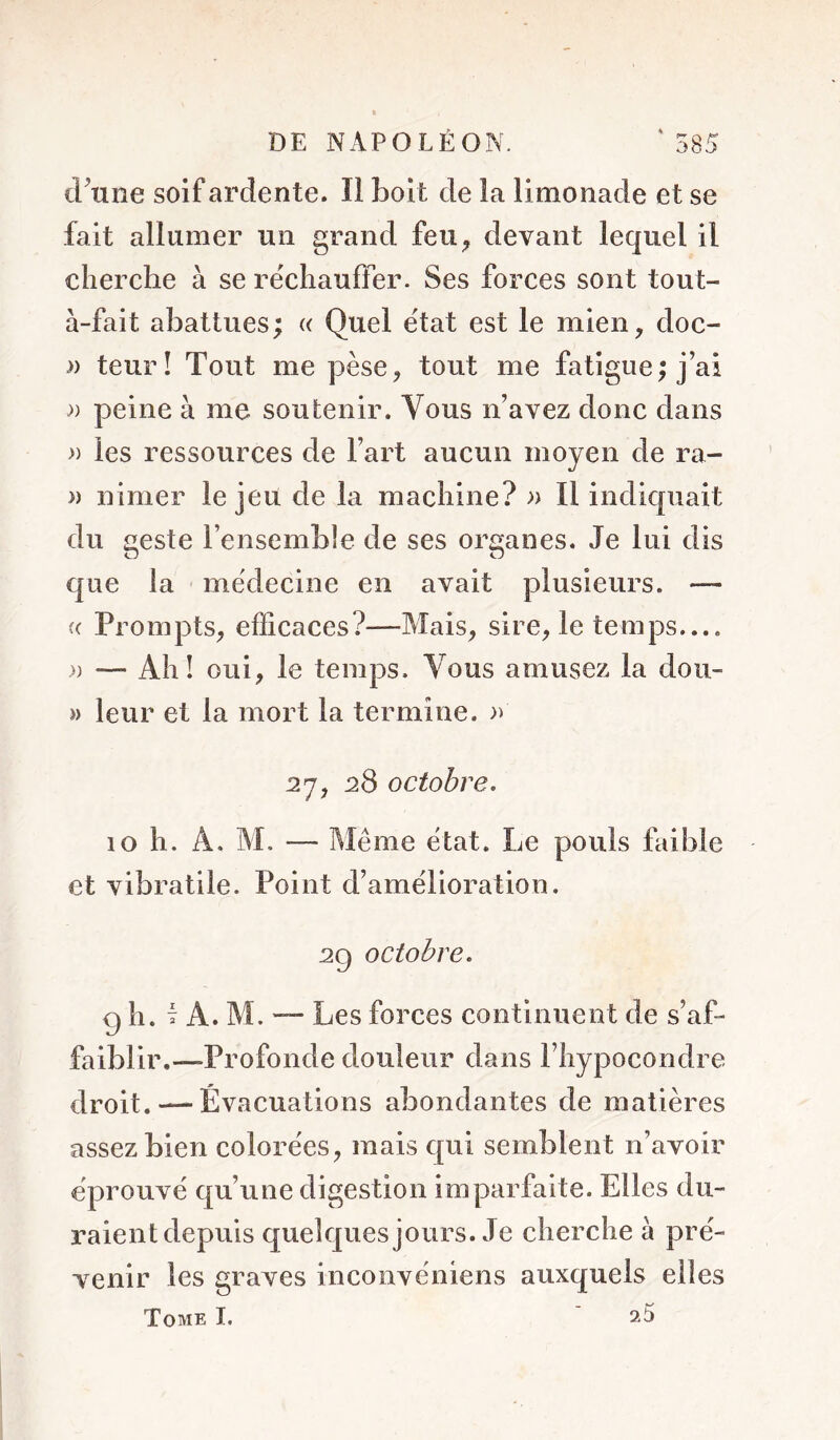 d^tine soif ardente. Il boit de îa limonade et se fait allumer un grand feu^ devant lequel il clierche à se récliauffer. Ses forces sont tout- à-fait abattues ; « Quel état est le mien ^ doc- » teurî Tout me pèse, tout me fatigue; j’ai » peine à me soutenir. Vous n’avez donc dans » les ressources de l’art aucun moyen de ra- » nimer le jeu de la machine? » Il indiquait du geste l’ensemble de ses organes. Je lui dis que la médecine en avait plusieurs. — (( Prompts, efficaces?—Mais, sire, le temps.... )) — Ah! oui, le temps. Vous amusez la doii- » leur et la mort la termine, a 27, 28 octobre. 10 h. A. M. — Même état. Le pouls ftible et vibratile. Point d’amelioration. 29 octobre. 9 h. T A. M. — Les forces continuent de s’af- faiblir.—Profonde douleur dans l’hypocondre droit. — Évacuations abondantes de matières assez bien colorées, mais qui semblent n’avoir éprouvé qu’une digestion imparfaite. Elles du- raient depuis quelques jours. Je cherche à pré- venir les graves inconvéniens auxquels elles Tome I. ^5