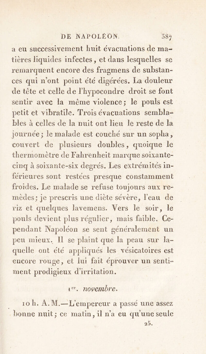 a eu successivement huit évacuations de ma- tières liquides infectes, et dans lesquelles se remarquent encore des fragmens de substan- ces qui n’ont point été digérées. La douleur de tête et celle de l’Iiypocondre droit se font sentir avec la même violence ; le pouls est petit et vibratile. Trois évacuations sembla- bles à celles de la nuit ont lieu le reste de la journée ; le malade est couché sur un sopha ^ couvert de plusieurs doubles, quoique le thermomètre de Fahrenheit marque soixante- cinq à soixante-six degrés. Les extrémités in- férieures sont restées presque constamment froides. Le malade se refuse toujours aux re- mèdes; je prescris une diète sévère^, l’eau de riz et quelques lavemens. Vers le soir^ le pouls devient plus régulier, mais faible. Ce- pendant Napoléon se sent généralement un peu mieux. Il se plaint que la peau sur la- quelle ont été appliqués les vésicatoires est encore rouge, et lui fait éprouver un senti- ment prodigieux d’irritation. novembre. 10 h. A. M.—L’empereur a passé une assez bonne nuit ; ce matin, il n’a eu qu’une seule 25.