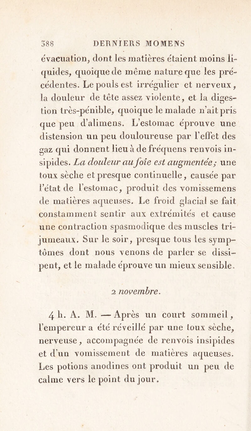 évacuation^ dont les matières étaient moins li- quides, quoique de même nature que les pré- cédentes. Le pouls est irrégulier et nerveux, la douleur de tête assez violente, et la diges- tion très-pénible, quoique le malade n’ait pris que peu d’alimens. L’estomac éprouve une distension un peu douloureuse par l’effet des gaz qui donnent lieu à de fréquens renvois in- sipides. La douleur au foie est augmentée ^ une toux sèche et presque continuelle, causée par l’état de l’estomac, produit des vomissemens de matières aqueuses. Le froid glacial se fait constamment sentir aux extrémités et cause une contraction spasmodique des muscles tri- jumeaux, Sur le soir, presque tous les symp- tômes dont nous venons de parler se dissi- pent, et le malade éprouve un mieux sensible. 2 novembre, 4 h. A. M, — Après un court sommeil, l’empereur a été réveillé par une toux sèche, nerveuse, accompagnée de renvois insipides et d’un vomissement de matières aqueuses. Les potions anodines ont produit un peu de calme vers le point du jour.