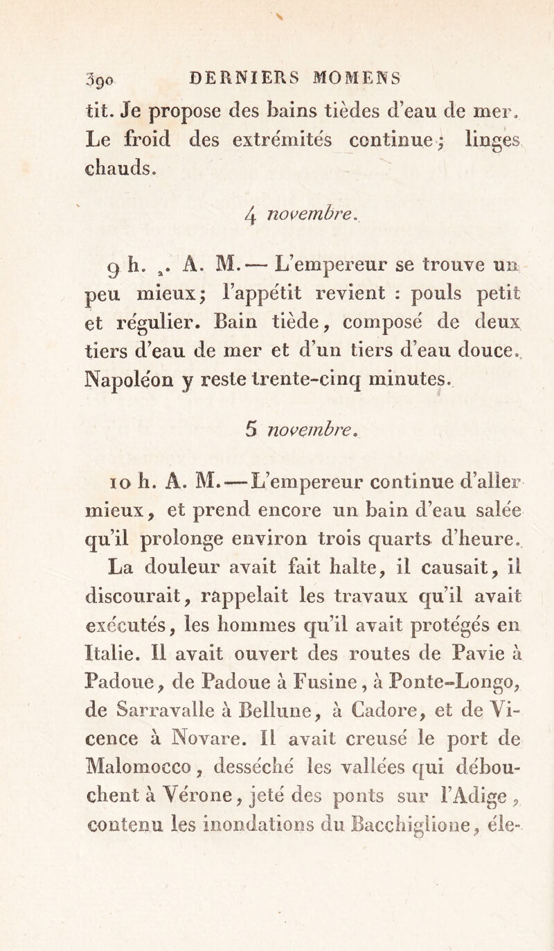 tit. Je propose des bains tièdes d’eau de mer. Le froid des extrémités continue; linges chauds. 4 noi’embre. 9 h. A. M.— L’empereur se trouve un peu mieux; l’appétit revient : pouls petit et régulier* Bain tiède, composé de deux tiers d’eau de mer et d’un tiers d’eau douce. Napoléon y reste trente-cinq minutes. 5 novembre, 10 h. A. M. — L’empereur continue d’aller mieux, et prend encore un bain d’eau salée qu’il prolonge environ trois quarts d’heure. La douleur avait fait halte, il causait, il discourait, rappelait les travaux qu’il avait exécutés, les hommes c|u’il avait protégés en Italie. Il avait ouvert des routes de Pavie à Padoue, de Padoue à Fusine, à Ponte-Longo, de Sarravalle à Bellune, à Cadore, et de VL cence à Novare. Il avait creusé le port de Malomocco , desséché les vallées qui débou- chent à Vérone, jeté des ponts sur l’Adige, contenu les inondations du Bacchiglione, éle-