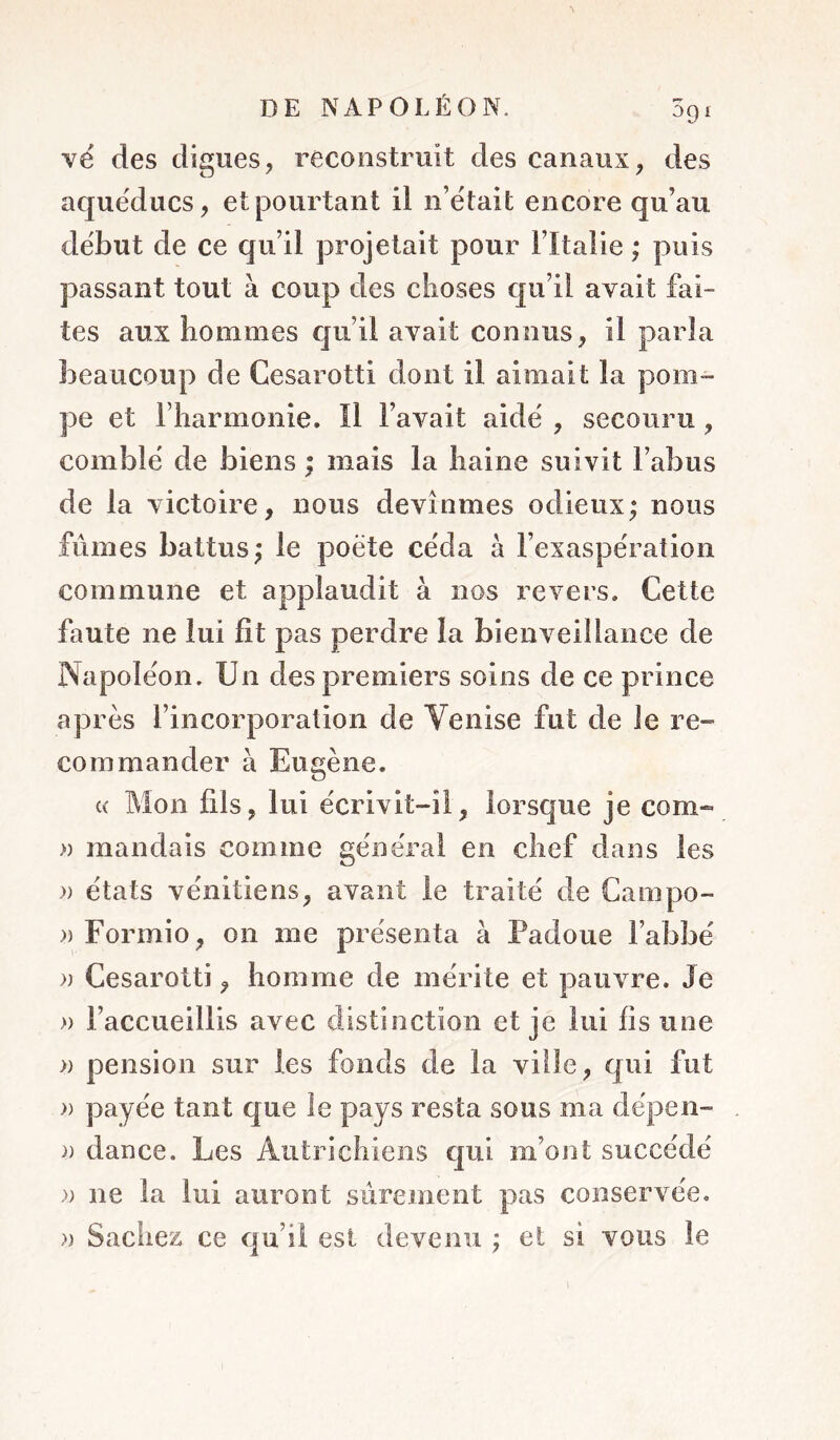 \é des digues, reconstruit des canaux, des aqueducs, et pourtant il n’était encore qu’au début de ce qu’il projetait pour Fltalie ; puis passant tout à coup des choses qu’il avait fai- tes aux hommes qu’il avait connus, il parla beaucoup de Cesarotti dont il aimait la pom- pe et riiarmonie. Il l’avait aidé , secouru, comblé de biens ; mais la haine suivit l’abus de la victoire, nous devînmes odieux; nous fûmes battus; le poète céda à l’exaspération commune et applaudit à nos revers. Cette faute ne lui fît pas perdre la bienveillance de Napoléon. Un des premiers soins de ce prince après l’incorporation de Venise fut de le re- commander à Eugène. c( Mon fils, lui écrivit-il, lorsque je corn- » mandais comme général en chef dans les » états vénitiens, avant le traité de Campo- » Formio, on me présenta à Padoue l’abbé » Cesarotti, homme de mérite et pauvre. Je » l’accueillis avec distinction et je lui fis une » pension sur les fonds de la ville, qui fut » payée tant que le pays resta sous ma dépen- )) dance. Les Autrichiens qui m’ont succédé » ne la lui auront sûrement pas conservée. » Saches ce qu’il est devenu ; et si vous le