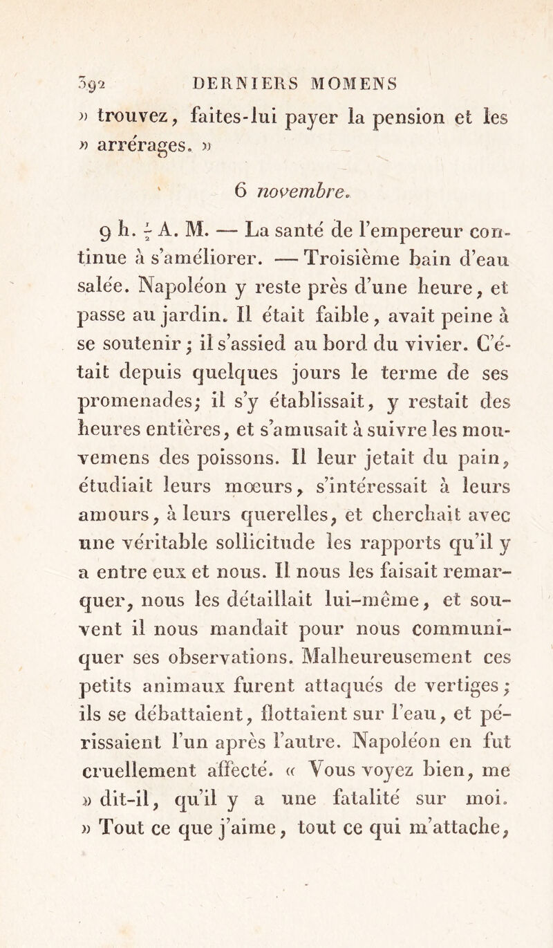 )) trouvez, faites-lui payer la pension et les » arrérages. >3 ' 6 novembre. 9 11. ^ A. M. — La santé de Fempereur con- tinue à s’améliorer. — Troisième bain d’eau salée. Napoléon y reste près d’une heure, et passe au jardin. Il était faible , avait peine à se soutenir ; il s’assied au bord du vivier. C’é- tait depuis quelques joui-s le terme de ses promenades; il s’y établissait, y restait des heures entières, et s’amusait à suivre les mou- vemens des poissons. Il leur jetait du pain, étudiait îeui^s mœurs, s’intéressait à leurs amours, à leurs querelles, et cherchait avec une véritable sollicitude les rapports qu’il y a entre eux et nous. Il nous les faisait remar- quer, nous les détaillait lui-même, et sou- vent il nous mandait pour nous communi- quer ses observations. Malheureusement ces petits animaux furent attaqués de vertiges ; ils se débattaient, flottaient sur l’eau, et pé- rissaient l’un après l’autre. Napoléon en fut cruellement affecté. (( Vous voyez bien, me » dit-il, qu’il y a une fatalité sur moi. » Tout ce que j’aime, tout ce qui m’attache,