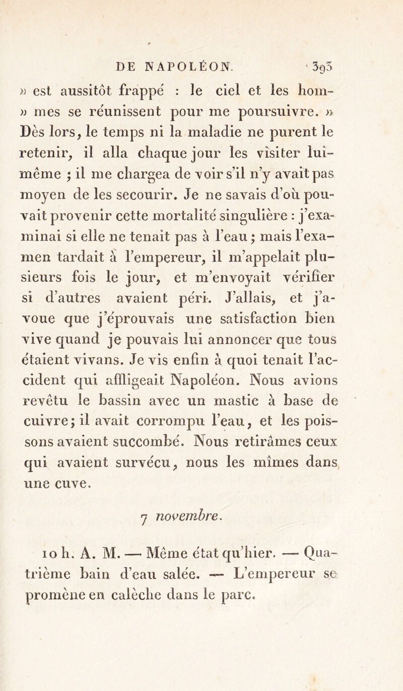 » est aussitôt frappé : le ciel et les hom» )) mes se réunissent pour me poursuivre. » Dès lorS; le temps ni la maladie ne purent le retenir^ il alla chaque jour les visiter lui- meme ; il me chargea de voir s’il n’y avait pas moyen de les secourir. Je ne savais d’oii pou- vait provenir cette mortalité singulière : j’exa- minai si elle ne tenait pas à l’eau ; mais l’exa- men tardait à l’empereur, il m’appelait plu- sieurs fois le jour, et m’envoyait vérifier si d’autres avaient péri*. J’allais, et j’a- voue que j’éprouvais une satisfaction bien vive quand je pouvais lui annoncer que tous étaient vivans. Je vis enfin à quoi tenait l’ac- cident qui affligeait Napoléon. Nous avions revêtu le bassin avec un mastic à base de cuivre; il avait corrompu l’eau, et les pois- sons avaient succombé. Nous retirâmes ceux qui avaient survécu, nous les mîmes dans une cuve. *7 novembre. 10 h. A. M. — Même état qu’hier. — Qua- trième bain d’eau salée. — L’empereur se promène en calèche dans le parc.