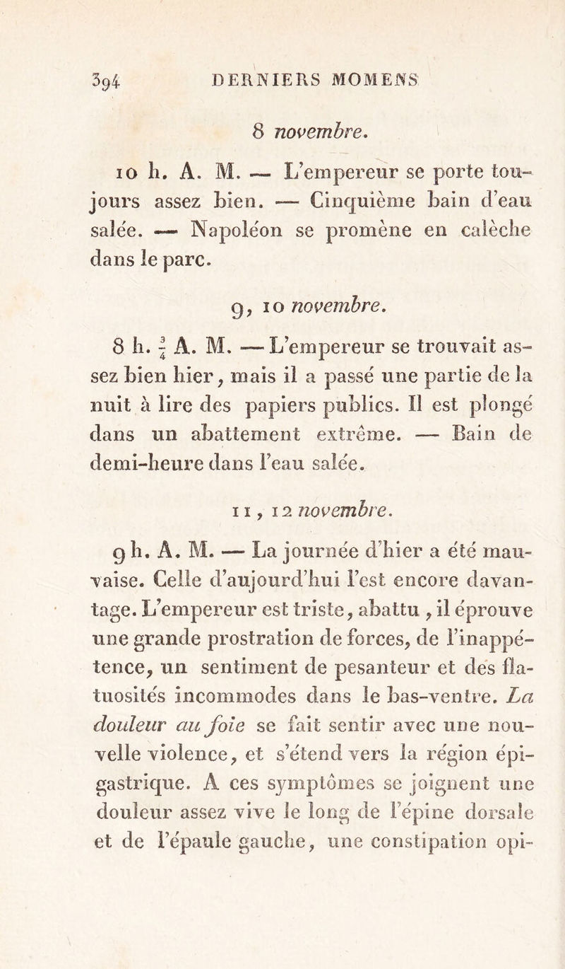 8 novembre. 10 11. A. M. — I/empereiir se porte tou- jours assez bien. — Cinquième bain d’eau saJëe. “ Napoléon se promène en calèche dans le parc. 9,10 novembre. 8 h. \ A. M. —L’empereur se trouvait as- sez bien hier, mais il a passé une partie de la nuit à lire des papiers publics. Il est plongé dans un abattement extrême. — Bain de demi-heure dans l’eau salée. 11,12 novembre. 9 h. A. M. — La journée d’hier a été mau- vaise. Celle d’aujourd’hui l’est encore davan- tage. L’empereur est triste, abattu , il éprouve une grande prostration de forces, de l’inappé- tence, un sentiment de pesanteur et dés fla- tuosités incommodes dans le bas-ventre. La douleur au foie se fait sentir avec une nou- velle violence, et s’étend vers la région épi- gastrique. A ces symptômes se joignent une douleur assez vive le long de l’épine tlorsaîe et de l’épaule gauche, une constipation opi-