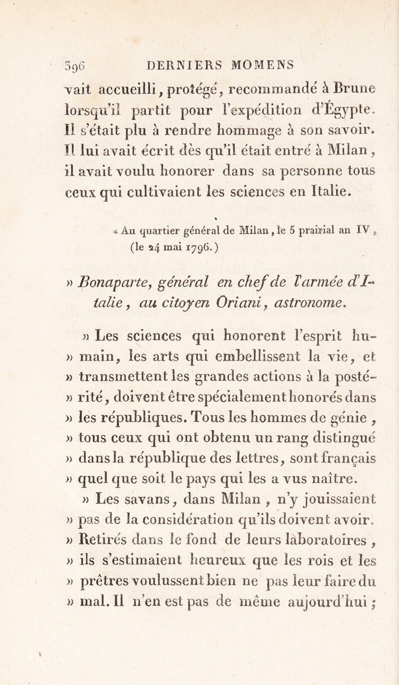 O9D Yait accueilli, prote'gë, recommandé à Brune lorsqu’il partit pour lexpédition d’Égypte. Il s’était plu à rendre hommage à son savoir, îl lui avait écrit dès qu’il était entré à Milan , il avait voulu honorer dans sa personne tous ceux qui cultivaient les sciences en Italie. « et Au quartier général de Milan, le 5 prairial an IV 5, (le 24 179^. ) » Bonaparte^ général en chef de Tarmée dl-- talie y au citoyen Oriani, astronome, » Les sciences qui honorent l’esprit hu» » main, les arts qui embellissent la vie, et » transmettent les grandes actions à la posté- n rité, doivent être spécialement honorés dans » les républiques. Tous les hommes de génie , » tous ceux qui ont obtenu un rang distingué )) dans la république des lettres, sont français » quel que soit le pays qui les a vus naître. » Les savons, dans Milan , n’y jouissaient )) pas de la considération qu’ils doivent avoir. » Retirés dans le fond de leurs laboratoires , » ils s’estimaient heureux que les rois et les » prêtres voulussent bien ne pas leur faire du w mal. Il n’en est pas de même aujourd’hui ;