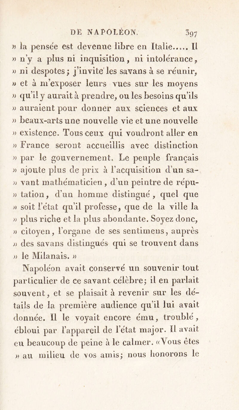 ^97 w la pensée est devenue libre en Italie Il » n’y a plus ni inquisition, ni intolérance, » ni despotes ; j’invite'les savans à se réunir, » et à m’exposer leurs vues sur les moyens » qu’il y aurait à prendre, ou les besoins qu’ils )) auraient pour donner aux sciences et aux » beaux-arts une nouvelle vie et une nouvelle » existence. Tous ceux qui voudront aller en » France seront accueillis avec distinction » par le gouvernement. Le peuple français » ajoute plus de prix à l’acquisition d’un sa- n vaut mathématicien , d’un peintre de répu- » tation, d’un homme distingué , quel que i) soit l’état qu’il professe, que de la ville la » plus riche et la plus abondante. Soyez donc, » citoyen, l’organe de ses sentimens, auprès )) des savans distingués qui se trouvent dans >) le Milanais. » Napoléon avait conservé un souvenir tout particulier de ce savant célèbre; il en parlait souvent, et se plaisait à revenir sur les dé- tails de la première audience qu’il lui avait donnée. Il le voyait encore ému, troublé, ébloui par l’appareil de l’état major. Il avait eu beaucoup de peine à le calmer. ((Vous êtes » au milieu de vos amis; nous honorons le
