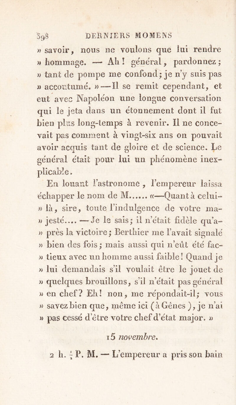 598 » savoir, nous ne voulons que lui rendre » hommage. — Ah î géne'ral, pardonnez ; )) tant de pompe me confoncf; je n y suis pas » accoutumé. —Il se remit cependant, et eut avec Napoléon une longue conversation qui le jeta dans un étonnement dont il fut bien plus long-temps à revenir. Il ne conce- vait pas comment à vingt-six ans on pouvait avoir acquis tant de gloire et de science. Le général était pour lui un phénomène inex- plicaHe. En louant Fastronome , Fempereur laissa échapper le nom de M...,., «—Quant à celui- n là, sire, toute Findulgence de votre ma- » jesté.... —Je le sais; il n’était fidèle qu’a- » près la victoire ; Bertliier me l’avait signalé )) bien des fois ; mais aussi qui n’eût été fac- » tieux avec un homme aussi faible I Quand je » lui demandais s’il voulait être le jouet de » quelques brouillons, s’il n’était pas général w en chef? Eh! non, me répondait-il; vous » savez bien que, même ici (à Gênes ), je n’ai w pas cessé d’être votre chef d’état major, a I i5 novembre.