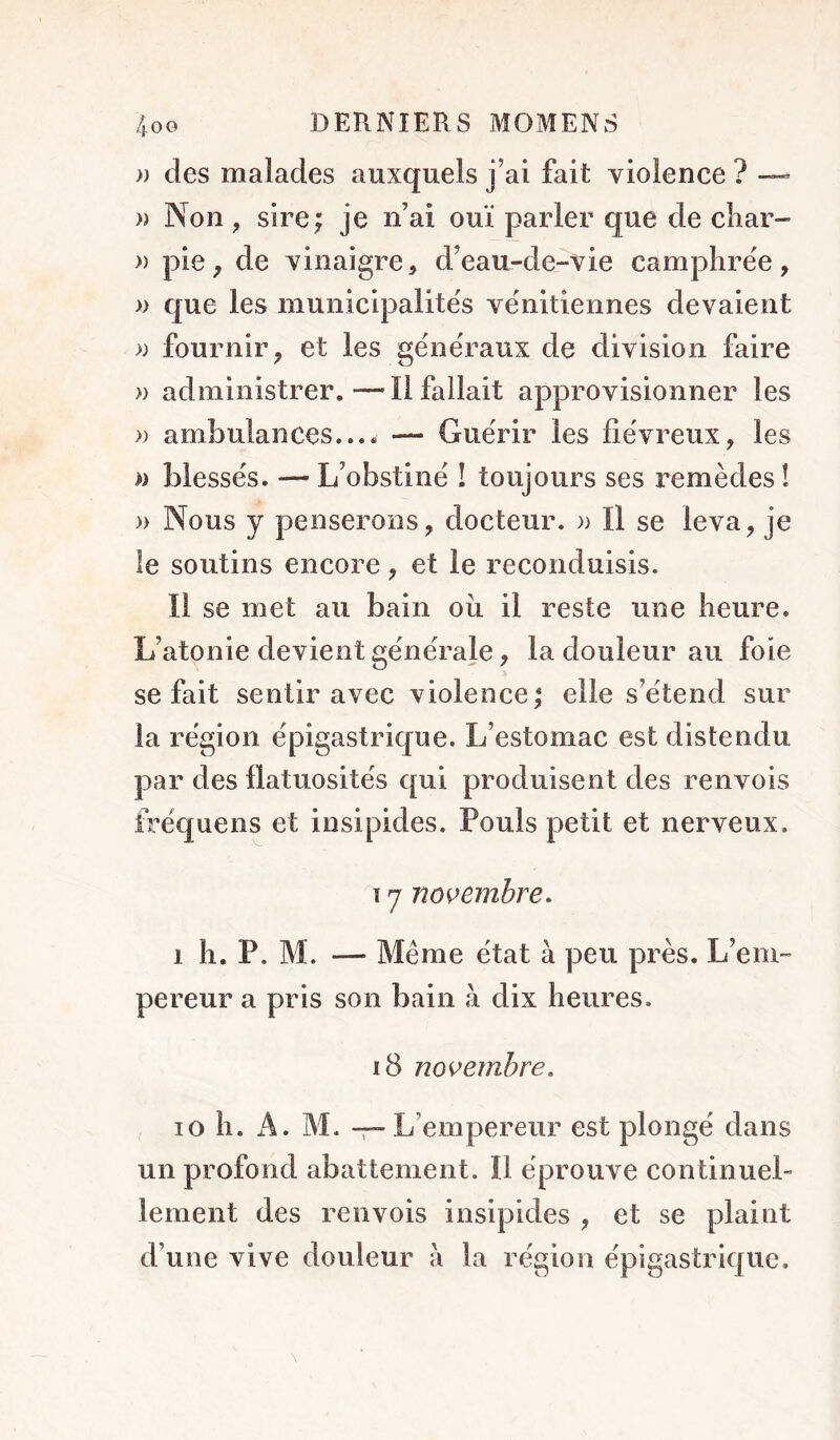 » des malades auxquels j’ai fait violence ? — )) Non , sire; je n’ai ouï parler que de cliar- » pie^ de vinaigre, d’eau-de-vie camphrée, » que les municipalités vénitiennes devaient )) fournir, et les généraux de division faire » administrer.—Il fallait approvisionner les » ambulances.... — Guérir les fiévreux, les n blessés. — L’obstiné ! toujours ses remèdes î )> Nous y penserons, docteur. )> Il se leva, je le soutins encore, et le reconduisis. Il se met au bain oii il reste une heure. L’atonie devient générale, la douleur au foie se fait sentir avec violence; elle s’étend sur la région épigastrique. L’estomac est distendu par des flatuosités qui produisent des renvois fréquens et insipides. Pouls petit et nerveux. T y novembre, 1 h. P. M. — Même état à peu près. L’em- pereur a pris son bain à dix heures. i8 novembre, 10 h. A. M. -r- L’empereur est plongé dans un profond abattement. Il éprouve continuel- lement des renvois insipides , et se plaint d’une vive douleur à la région épigastrique.