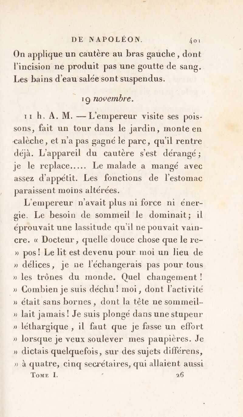 On applique un cautère au bras gauche, dont l’incision ne produit pas une goutte de sang. Les bains d’eau salée sont suspendus. 19 novembre, T î h, A. M. —L’empereur visite ses pois- sons, fait un tour dans le jardin, monte en calèche, et n’a pas gagné le parc, qu’il rentre déjà. L’appareil du cautère s’est dérangé ; je le replace Le malade a mangé avec assez d’appétit. Les fonctions de l’estomac paraissent moins altérées. L’empereur n’avait plus ni force ni éner- gie. Le besoin de sommeil le dominait; il éprouvait une lassitude qu’il ne pouvait vain- cre. « Docteur, quelle douce chose que le re- » pos! Le lit est devenu pour moi un lieu de » délices, je ne l’échangerais pas pour tous » les trônes du monde. Quel changement î » Combien je suis déchu! moi, dont l’activité » était sans bornes , dont la tête ne sommeil- » lait jamais ! Je suis plongé dans une stupeur » léthargique , il faut que je fasse un effort » lorsque je veux soulever mes paupières. Je » dictais quelquefois, sur des sujets différens, )) à quatre, cinq secrétaires, qui allaient aussi Tome I. '